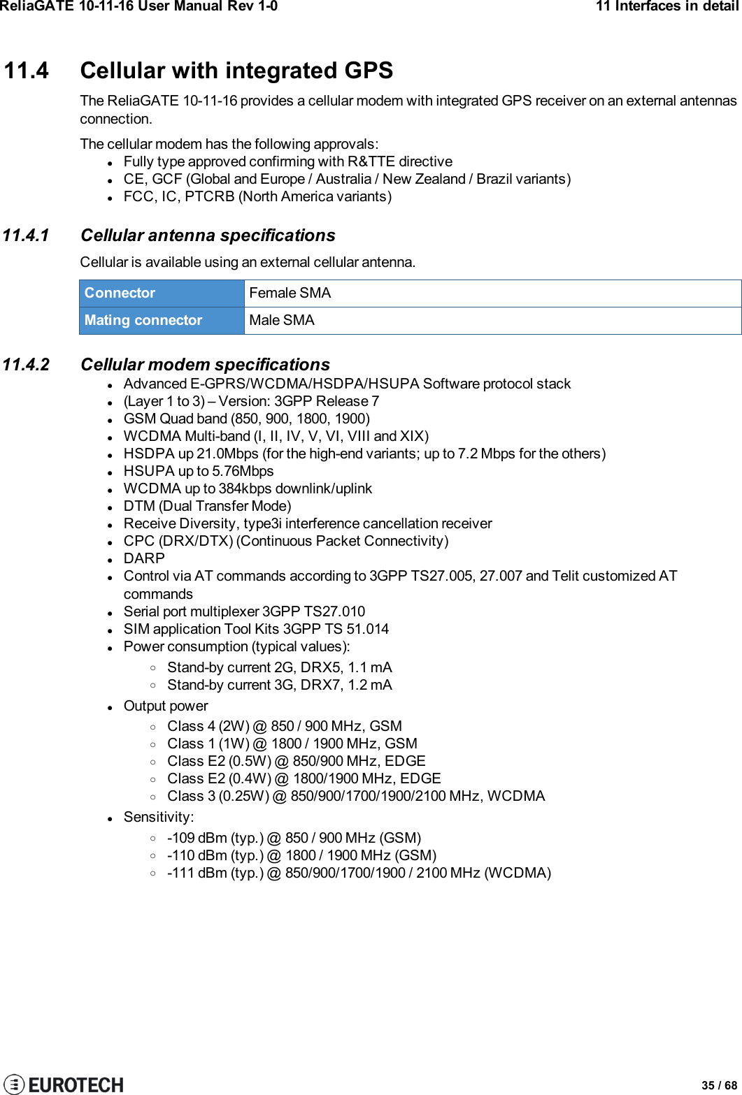 ReliaGATE 10-11-16 User Manual Rev 1-0 11 Interfaces in detail11.4 Cellular with integrated GPSThe ReliaGATE 10-11-16 provides a cellular modem with integrated GPS receiver on an external antennasconnection.The cellular modem has the following approvals:lFully type approved confirming with R&amp;TTE directivelCE, GCF (Global and Europe / Australia / New Zealand / Brazil variants)lFCC, IC, PTCRB (North America variants)11.4.1 Cellular antenna specificationsCellular is available using an external cellular antenna.Connector Female SMAMating connector Male SMA11.4.2 Cellular modem specificationslAdvanced E-GPRS/WCDMA/HSDPA/HSUPA Software protocol stackl(Layer 1 to 3) – Version: 3GPP Release 7lGSM Quad band (850, 900, 1800, 1900)lWCDMA Multi-band (I, II, IV, V, VI, VIII and XIX)lHSDPA up 21.0Mbps (for the high-end variants; up to 7.2 Mbps for the others)lHSUPA up to 5.76MbpslWCDMA up to 384kbps downlink/uplinklDTM (Dual Transfer Mode)lReceive Diversity, type3i interference cancellation receiverlCPC (DRX/DTX) (Continuous Packet Connectivity)lDARPlControl via AT commands according to 3GPP TS27.005, 27.007 and Telit customized ATcommandslSerial port multiplexer 3GPP TS27.010lSIM application Tool Kits 3GPP TS 51.014lPower consumption (typical values):oStand-by current 2G, DRX5, 1.1 mAoStand-by current 3G, DRX7, 1.2 mAlOutput poweroClass 4 (2W) @ 850 / 900 MHz, GSMoClass 1 (1W) @ 1800 / 1900 MHz, GSMoClass E2 (0.5W) @ 850/900 MHz, EDGEoClass E2 (0.4W) @ 1800/1900 MHz, EDGEoClass 3 (0.25W) @ 850/900/1700/1900/2100 MHz, WCDMAlSensitivity:o-109 dBm (typ.) @ 850 / 900 MHz (GSM)o-110 dBm (typ.) @ 1800 / 1900 MHz (GSM)o-111 dBm (typ.) @ 850/900/1700/1900 / 2100 MHz (WCDMA)35 / 68