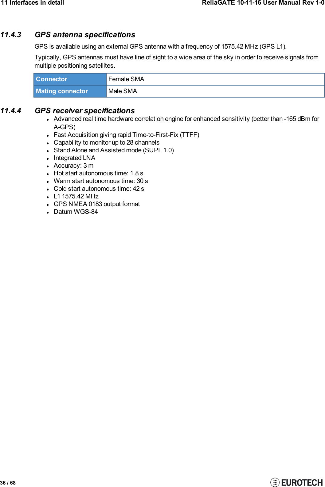 11 Interfaces in detail ReliaGATE 10-11-16 User Manual Rev 1-011.4.3 GPS antenna specificationsGPS is available using an external GPS antenna with a frequency of 1575.42 MHz (GPS L1).Typically, GPS antennas must have line of sight to a wide area of the sky in order to receive signals frommultiple positioning satellites.Connector Female SMAMating connector Male SMA11.4.4 GPS receiver specificationslAdvanced real time hardware correlation engine for enhanced sensitivity (better than -165 dBm forA-GPS)lFast Acquisition giving rapid Time-to-First-Fix (TTFF)lCapability to monitor up to 28 channelslStand Alone and Assisted mode (SUPL 1.0)lIntegrated LNAlAccuracy: 3 mlHot start autonomous time: 1.8 slWarm start autonomous time: 30 slCold start autonomous time: 42 slL1 1575.42 MHzlGPS NMEA 0183 output formatlDatum WGS-8436 / 68