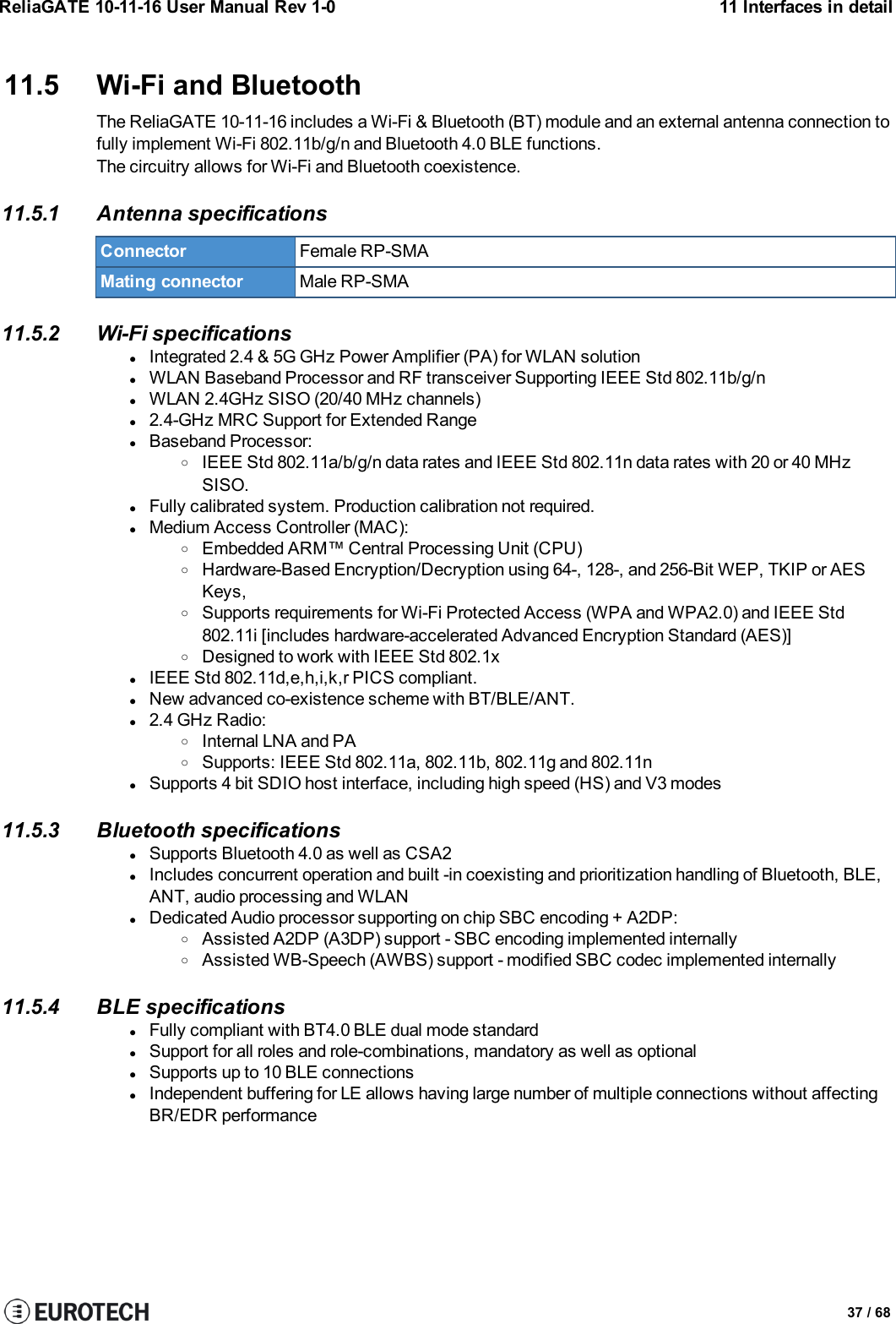 ReliaGATE 10-11-16 User Manual Rev 1-0 11 Interfaces in detail11.5 Wi-Fi and BluetoothThe ReliaGATE 10-11-16 includes a Wi-Fi &amp; Bluetooth (BT) module and an external antenna connection tofully implement Wi-Fi 802.11b/g/n and Bluetooth 4.0 BLE functions.The circuitry allows for Wi-Fi and Bluetooth coexistence.11.5.1 Antenna specificationsConnector Female RP-SMAMating connector Male RP-SMA11.5.2 Wi-Fi specificationslIntegrated 2.4 &amp; 5G GHz Power Amplifier (PA) for WLAN solutionlWLAN Baseband Processor and RF transceiver Supporting IEEE Std 802.11b/g/nlWLAN 2.4GHz SISO (20/40 MHz channels)l2.4-GHz MRC Support for Extended RangelBaseband Processor:oIEEE Std 802.11a/b/g/n data rates and IEEE Std 802.11n data rates with 20 or 40 MHzSISO.lFully calibrated system. Production calibration not required.lMedium Access Controller (MAC):oEmbedded ARM™ Central Processing Unit (CPU)oHardware-Based Encryption/Decryption using 64-, 128-, and 256-Bit WEP, TKIP or AESKeys,oSupports requirements for Wi-Fi Protected Access (WPA and WPA2.0) and IEEE Std802.11i [includes hardware-accelerated Advanced Encryption Standard (AES)]oDesigned to work with IEEE Std 802.1xlIEEE Std 802.11d,e,h,i,k,r PICS compliant.lNew advanced co-existence scheme with BT/BLE/ANT.l2.4 GHz Radio:oInternal LNA and PAoSupports: IEEE Std 802.11a, 802.11b, 802.11g and 802.11nlSupports 4 bit SDIO host interface, including high speed (HS) and V3 modes11.5.3 Bluetooth specificationslSupports Bluetooth 4.0 as well as CSA2lIncludes concurrent operation and built -in coexisting and prioritization handling of Bluetooth, BLE,ANT, audio processing and WLANlDedicated Audio processor supporting on chip SBC encoding + A2DP:oAssisted A2DP (A3DP) support - SBC encoding implemented internallyoAssisted WB-Speech (AWBS) support - modified SBC codec implemented internally11.5.4 BLE specificationslFully compliant with BT4.0 BLE dual mode standardlSupport for all roles and role-combinations, mandatory as well as optionallSupports up to 10 BLE connectionslIndependent buffering for LE allows having large number of multiple connections without affectingBR/EDR performance37 / 68