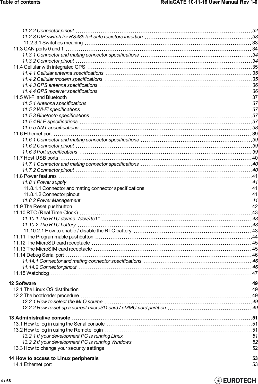 Table of contents ReliaGATE 10-11-16 User Manual Rev 1-011.2.2 Connector pinout 3211.2.3 DIP switch for RS485 fail-safe resistors insertion 3311.2.3.1 Switches meaning 3311.3 CAN ports 0 and 1 3411.3.1 Connector and mating connector specifications 3411.3.2 Connector pinout 3411.4 Cellular with integrated GPS 3511.4.1 Cellular antenna specifications 3511.4.2 Cellular modem specifications 3511.4.3 GPS antenna specifications 3611.4.4 GPS receiver specifications 3611.5 Wi-Fi and Bluetooth 3711.5.1 Antenna specifications 3711.5.2 Wi-Fi specifications 3711.5.3 Bluetooth specifications 3711.5.4 BLE specifications 3711.5.5 ANT specifications 3811.6 Ethernet port 3911.6.1 Connector and mating connector specifications 3911.6.2 Connector pinout 3911.6.3 Port specifications 3911.7 Host USB ports 4011.7.1 Connector and mating connector specifications 4011.7.2 Connector pinout 4011.8 Power features 4111.8.1 Power supply 4111.8.1.1 Connector and mating connector specifications 4111.8.1.2 Connector pinout 4111.8.2 Power Management 4111.9 The Reset pushbutton 4211.10 RTC (Real Time Clock) 4311.10.1 The RTC device &quot;/dev/rtc1&quot; 4311.10.2 The RTC battery 4311.10.2.1 How to enable / disable the RTC battery 4311.11 The Programmable pushbutton 4411.12 The MicroSD card receptacle 4511.13 The MicroSIM card receptacle 4511.14 Debug Serial port 4611.14.1 Connector and mating connector specifications 4611.14.2 Connector pinout 4611.15 Watchdog 4712 Software 4912.1 The Linux OS distribution 4912.2 The bootloader procedure 4912.2.1 How to select the MLO source 4912.2.2 How to set up a correct microSD card / eMMC card partition 4913 Administrative console 5113.1 How to log in using the Serial console 5113.2 How to log in using the Remote login 5113.2.1 If your development PC is running Linux 5113.2.2 If your development PC is running Windows 5213.3 How to change your security settings 5214 How to access to Linux peripherals 5314.1 Ethernet port 534 / 68