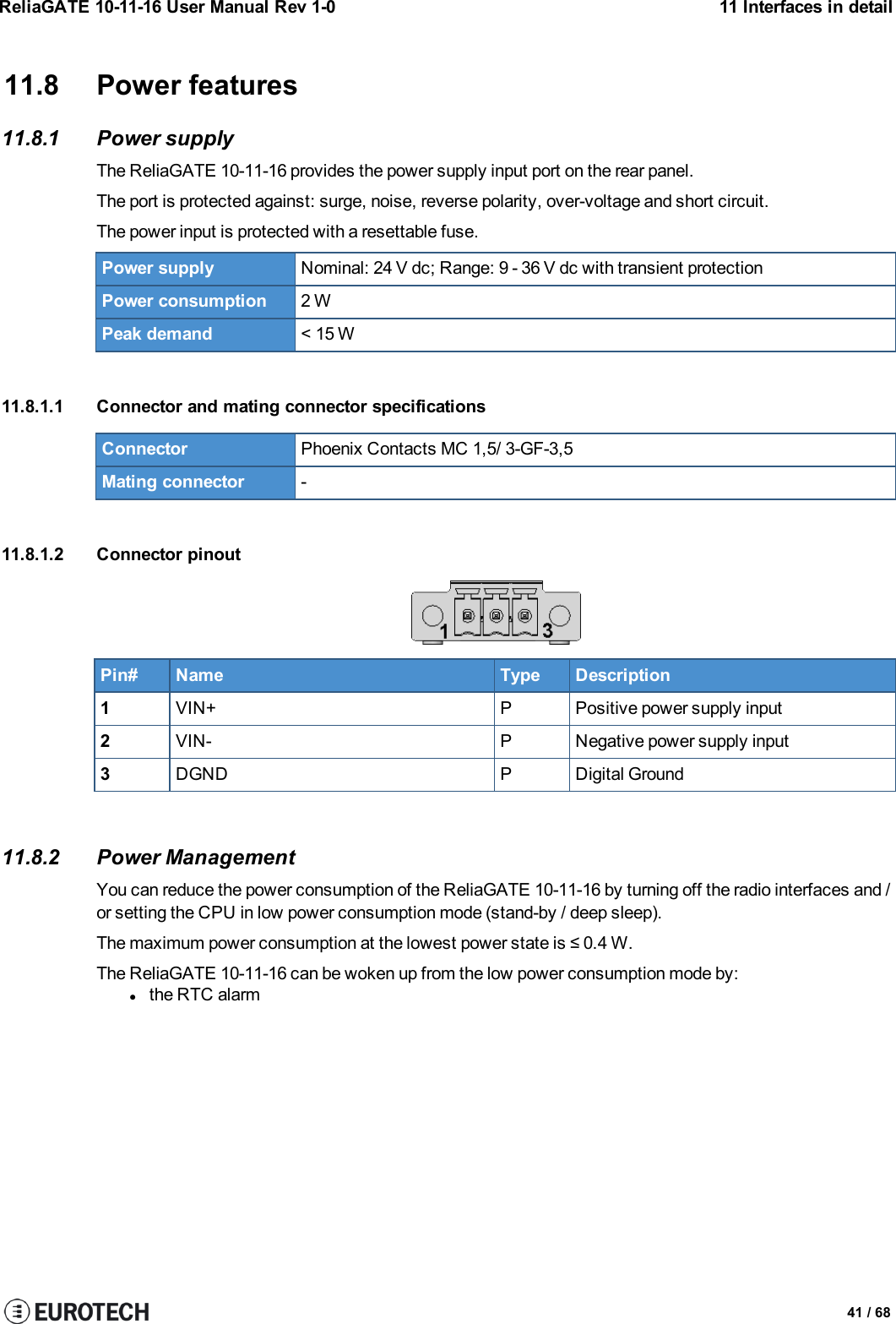 ReliaGATE 10-11-16 User Manual Rev 1-0 11 Interfaces in detail11.8 Power features11.8.1 Power supplyThe ReliaGATE 10-11-16 provides the power supply input port on the rear panel.The port is protected against: surge, noise, reverse polarity, over-voltage and short circuit.The power input is protected with a resettable fuse.Power supply Nominal: 24 V dc; Range: 9 - 36 V dc with transient protectionPower consumption 2 WPeak demand &lt; 15 W11.8.1.1 Connector and mating connector specificationsConnector Phoenix Contacts MC 1,5/ 3-GF-3,5Mating connector -11.8.1.2 Connector pinoutPin# Name Type Description1VIN+ P Positive power supply input2VIN- P Negative power supply input3DGND P Digital Ground11.8.2 Power ManagementYou can reduce the power consumption of the ReliaGATE 10-11-16 by turning off the radio interfaces and /or setting the CPU in low power consumption mode (stand-by / deep sleep).The maximum power consumption at the lowest power state is ≤ 0.4 W.The ReliaGATE 10-11-16 can be woken up from the low power consumption mode by:lthe RTC alarm41 / 68