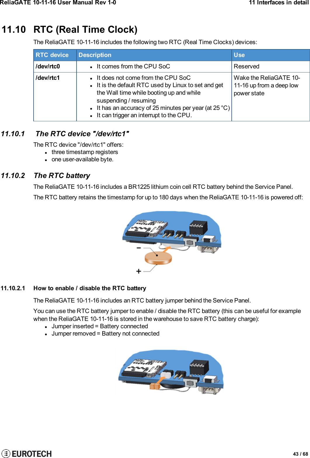 ReliaGATE 10-11-16 User Manual Rev 1-0 11 Interfaces in detail11.10 RTC (Real Time Clock)The ReliaGATE 10-11-16 includes the following two RTC (Real Time Clocks) devices:RTC device Description Use/dev/rtc0 lIt comes from the CPU SoC Reserved/dev/rtc1 lIt does not come from the CPU SoClIt is the default RTC used by Linux to set and getthe Wall time while booting up and whilesuspending / resuminglIt has an accuracy of 25 minutes per year (at 25 °C)lIt can trigger an interrupt to the CPU.Wake the ReliaGATE 10-11-16 up from a deep lowpower state11.10.1 The RTC device &quot;/dev/rtc1&quot;The RTC device &quot;/dev/rtc1&quot; offers:lthree timestamp registerslone user-available byte.11.10.2 The RTC batteryThe ReliaGATE 10-11-16 includes a BR1225 lithium coin cell RTC battery behind the Service Panel.The RTC battery retains the timestamp for up to 180 days when the ReliaGATE 10-11-16 is powered off:11.10.2.1 How to enable / disable the RTC batteryThe ReliaGATE 10-11-16 includes an RTC battery jumper behind the Service Panel.You can use the RTC battery jumper to enable / disable the RTC battery (this can be useful for examplewhen the ReliaGATE 10-11-16 is stored in the warehouse to save RTC battery charge):lJumper inserted = Battery connectedlJumper removed = Battery not connected43 / 68