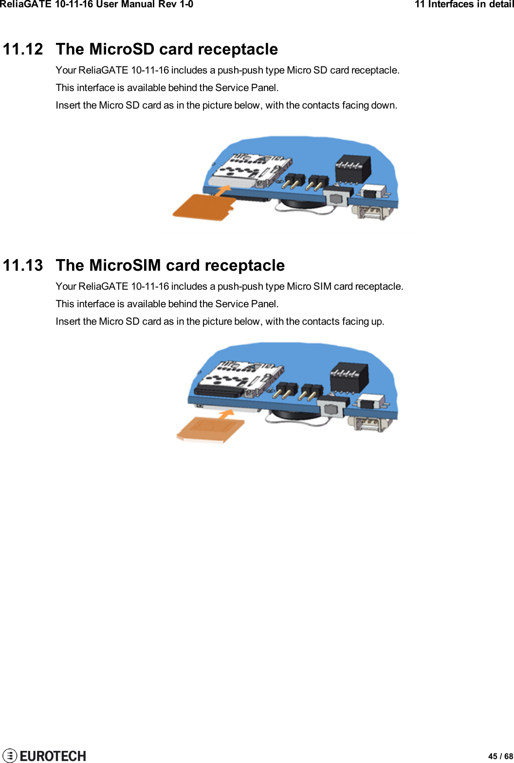 ReliaGATE 10-11-16 User Manual Rev 1-0 11 Interfaces in detail11.12 The MicroSD card receptacleYour ReliaGATE 10-11-16 includes a push-push type Micro SD card receptacle.This interface is available behind the Service Panel.Insert the Micro SD card as in the picture below, with the contacts facing down.11.13 The MicroSIM card receptacleYour ReliaGATE 10-11-16 includes a push-push type Micro SIM card receptacle.This interface is available behind the Service Panel.Insert the Micro SD card as in the picture below, with the contacts facing up.45 / 68