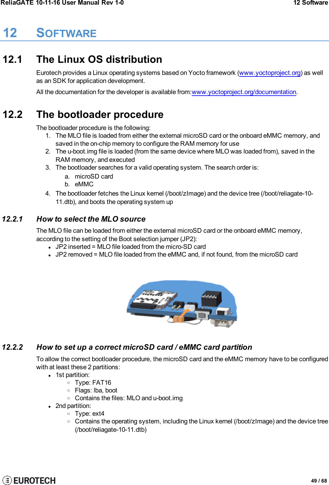 ReliaGATE 10-11-16 User Manual Rev 1-0 12 Software12 SOFTWARE12.1 The Linux OS distributionEurotech provides a Linux operating systems based on Yocto framework (www.yoctoproject.org) as wellas an SDK for application development.All the documentation for the developer is available from:www.yoctoproject.org/documentation.12.2 The bootloader procedureThe bootloader procedure is the following:1. The MLO file is loaded from either the external microSD card or the onboard eMMC memory, andsaved in the on-chip memory to configure the RAM memory for use2. The u-boot.img file is loaded (from the same device where MLO was loaded from), saved in theRAM memory, and executed3. The bootloader searches for a valid operating system. The search order is:a. microSD cardb. eMMC4. The bootloader fetches the Linux kernel (/boot/zImage) and the device tree (/boot/reliagate-10-11.dtb), and boots the operating system up12.2.1 How to select the MLO sourceThe MLO file can be loaded from either the external microSD card or the onboard eMMC memory,according to the setting of the Boot selection jumper (JP2):lJP2 inserted = MLO file loaded from the micro-SD cardlJP2 removed = MLO file loaded from the eMMC and, if not found, from the microSD card12.2.2 How to set up a correct microSD card / eMMC card partitionTo allow the correct bootloader procedure, the microSD card and the eMMC memory have to be configuredwith at least these 2 partitions:l1st partition:oType: FAT16oFlags: lba, bootoContains the files: MLO and u-boot.imgl2nd partition:oType: ext4oContains the operating system, including the Linux kernel (/boot/zImage) and the device tree(/boot/reliagate-10-11.dtb)49 / 68