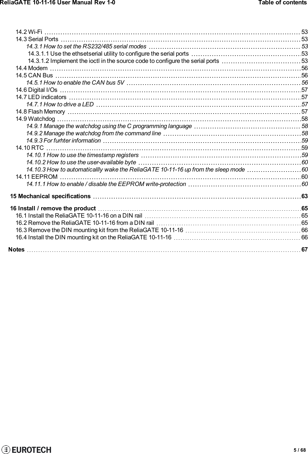 ReliaGATE 10-11-16 User Manual Rev 1-0 Table of contents14.2 Wi-Fi 5314.3 Serial Ports 5314.3.1 How to set the RS232/485 serial modes 5314.3.1.1 Use the ethsetserial utility to configure the serial ports 5314.3.1.2 Implement the ioctl in the source code to configure the serial ports 5314.4 Modem 5614.5 CAN Bus 5614.5.1 How to enable the CAN bus 5V 5614.6 Digital I/Os 5714.7 LED indicators 5714.7.1 How to drive a LED 5714.8 Flash Memory 5714.9 Watchdog 5814.9.1 Manage the watchdog using the C programming language 5814.9.2 Manage the watchdog from the command line 5814.9.3 For furhter information 5914.10 RTC 5914.10.1 How to use the timestamp registers 5914.10.2 How to use the user-available byte 6014.10.3 How to automaticallly wake the ReliaGATE 10-11-16 up from the sleep mode 6014.11 EEPROM 6014.11.1 How to enable / disable the EEPROM write-protection 6015 Mechanical specifications 6316 Install / remove the product 6516.1 Install the ReliaGATE 10-11-16 on a DIN rail 6516.2 Remove the ReliaGATE 10-11-16 from a DIN rail 6516.3 Remove the DIN mounting kit from the ReliaGATE 10-11-16 6616.4 Install the DIN mounting kit on the ReliaGATE 10-11-16 66Notes 675 / 68