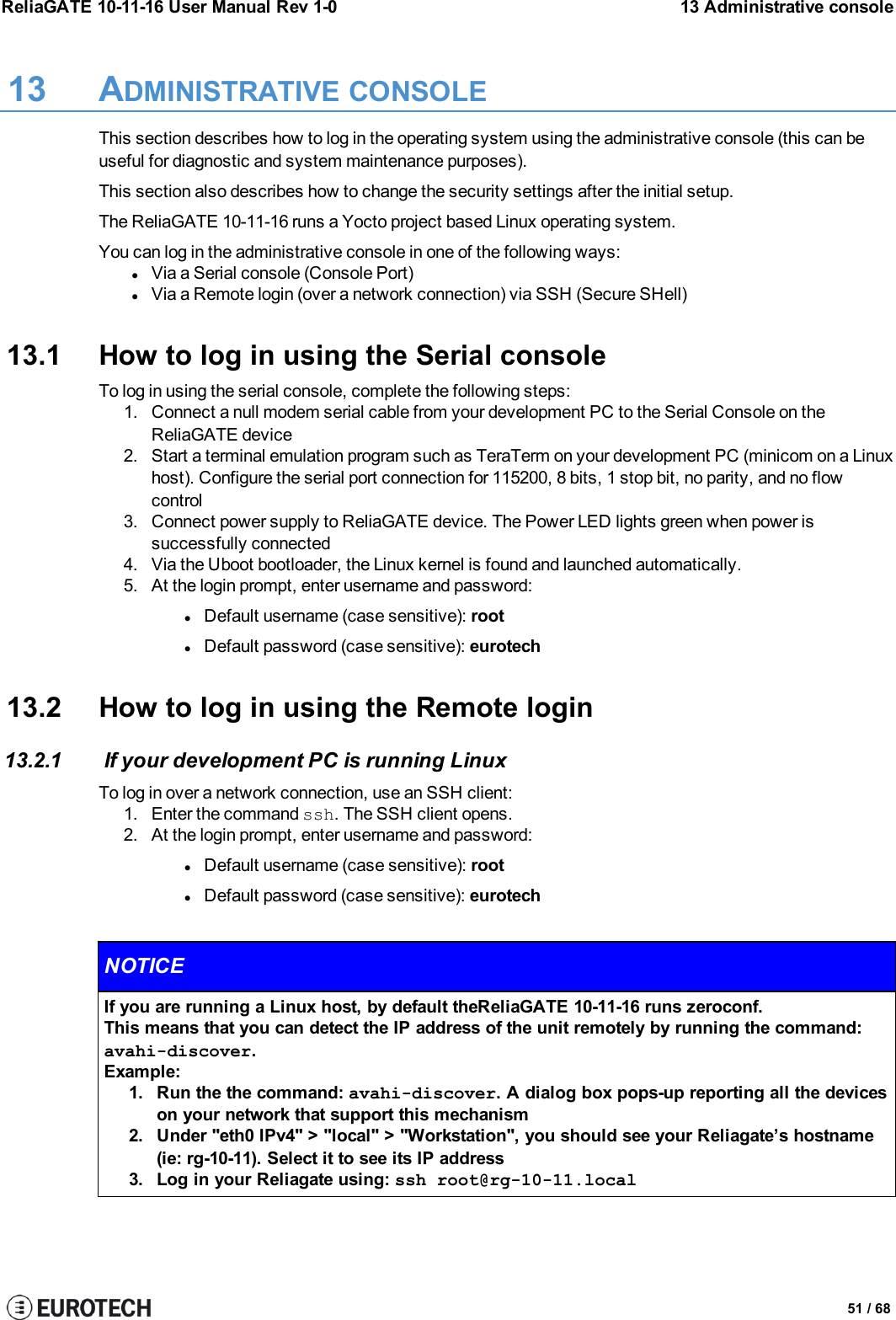 ReliaGATE 10-11-16 User Manual Rev 1-0 13 Administrative console13 ADMINISTRATIVE CONSOLEThis section describes how to log in the operating system using the administrative console (this can beuseful for diagnostic and system maintenance purposes).This section also describes how to change the security settings after the initial setup.The ReliaGATE 10-11-16 runs a Yocto project based Linux operating system.You can log in the administrative console in one of the following ways:lVia a Serial console (Console Port)lVia a Remote login (over a network connection) via SSH (Secure SHell)13.1 How to log in using the Serial consoleTo log in using the serial console, complete the following steps:1. Connect a null modem serial cable from your development PC to the Serial Console on theReliaGATE device2. Start a terminal emulation program such as TeraTerm on your development PC (minicom on a Linuxhost). Configure the serial port connection for 115200, 8 bits, 1 stop bit, no parity, and no flowcontrol3. Connect power supply to ReliaGATE device. The Power LED lights green when power issuccessfully connected4. Via the Uboot bootloader, the Linux kernel is found and launched automatically.5. At the login prompt, enter username and password:lDefault username (case sensitive): rootlDefault password (case sensitive): eurotech13.2 How to log in using the Remote login13.2.1 If your development PC is running LinuxTo log in over a network connection, use an SSH client:1. Enter the command ssh. The SSH client opens.2. At the login prompt, enter username and password:lDefault username (case sensitive): rootlDefault password (case sensitive): eurotechNOTICEIf you are running a Linux host, by default theReliaGATE 10-11-16 runs zeroconf.This means that you can detect the IP address of the unit remotely by running the command:avahi-discover.Example:1. Run the the command: avahi-discover. A dialog box pops-up reporting all the deviceson your network that support this mechanism2. Under &quot;eth0 IPv4&quot; &gt; &quot;local&quot; &gt; &quot;Workstation&quot;, you should see your Reliagate’s hostname(ie: rg-10-11). Select it to see its IP address3. Log in your Reliagate using: ssh root@rg-10-11.local51 / 68