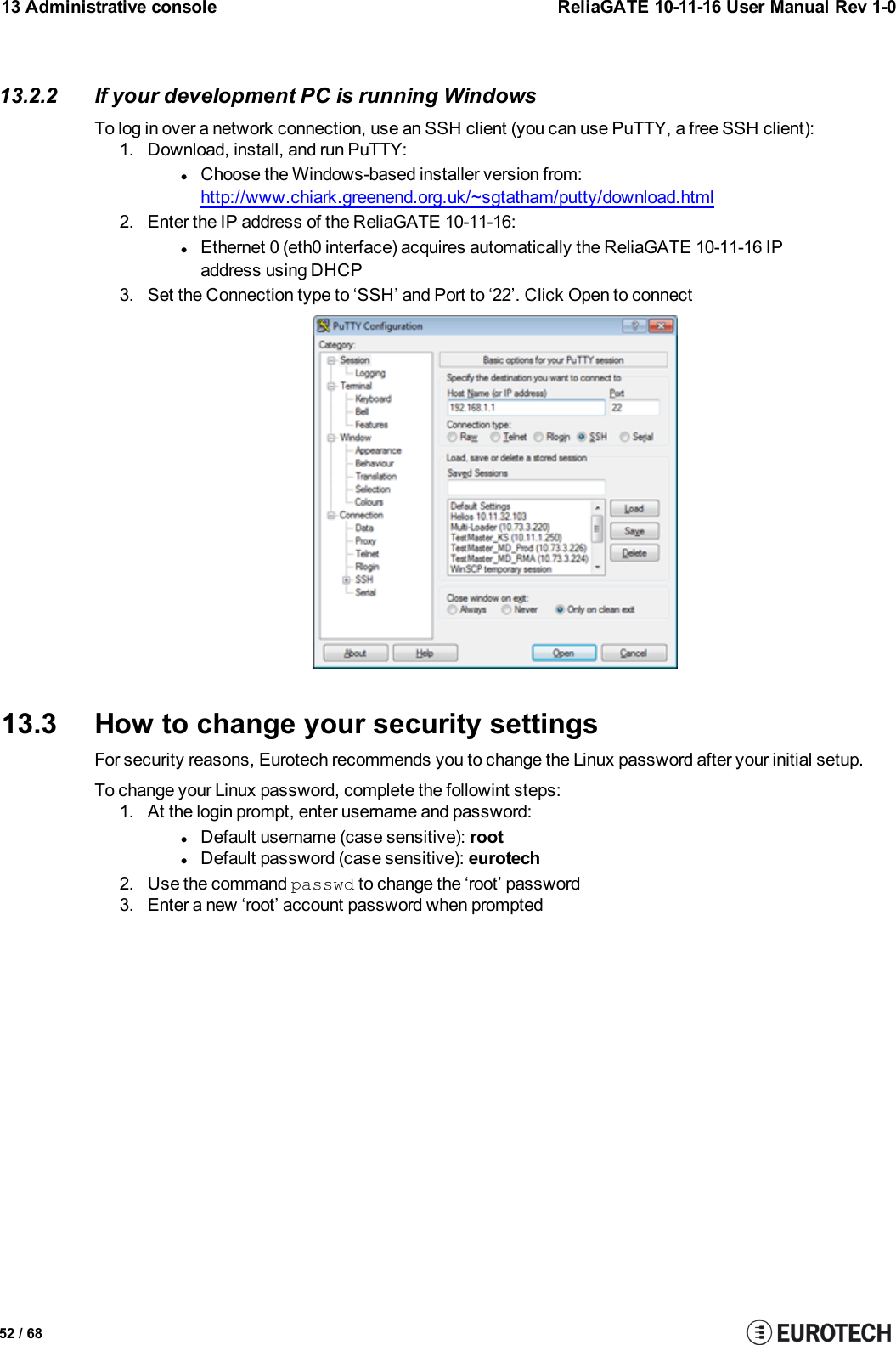13 Administrative console ReliaGATE 10-11-16 User Manual Rev 1-013.2.2 If your development PC is running WindowsTo log in over a network connection, use an SSH client (you can use PuTTY, a free SSH client):1. Download, install, and run PuTTY:lChoose the Windows-based installer version from:http://www.chiark.greenend.org.uk/~sgtatham/putty/download.html2. Enter the IP address of the ReliaGATE 10-11-16:lEthernet 0 (eth0 interface) acquires automatically the ReliaGATE 10-11-16 IPaddress using DHCP3. Set the Connection type to ‘SSH’ and Port to ‘22’. Click Open to connect13.3 How to change your security settingsFor security reasons, Eurotech recommends you to change the Linux password after your initial setup.To change your Linux password, complete the followint steps:1. At the login prompt, enter username and password:lDefault username (case sensitive): rootlDefault password (case sensitive): eurotech2. Use the command passwd to change the ‘root’ password3. Enter a new ‘root’ account password when prompted52 / 68