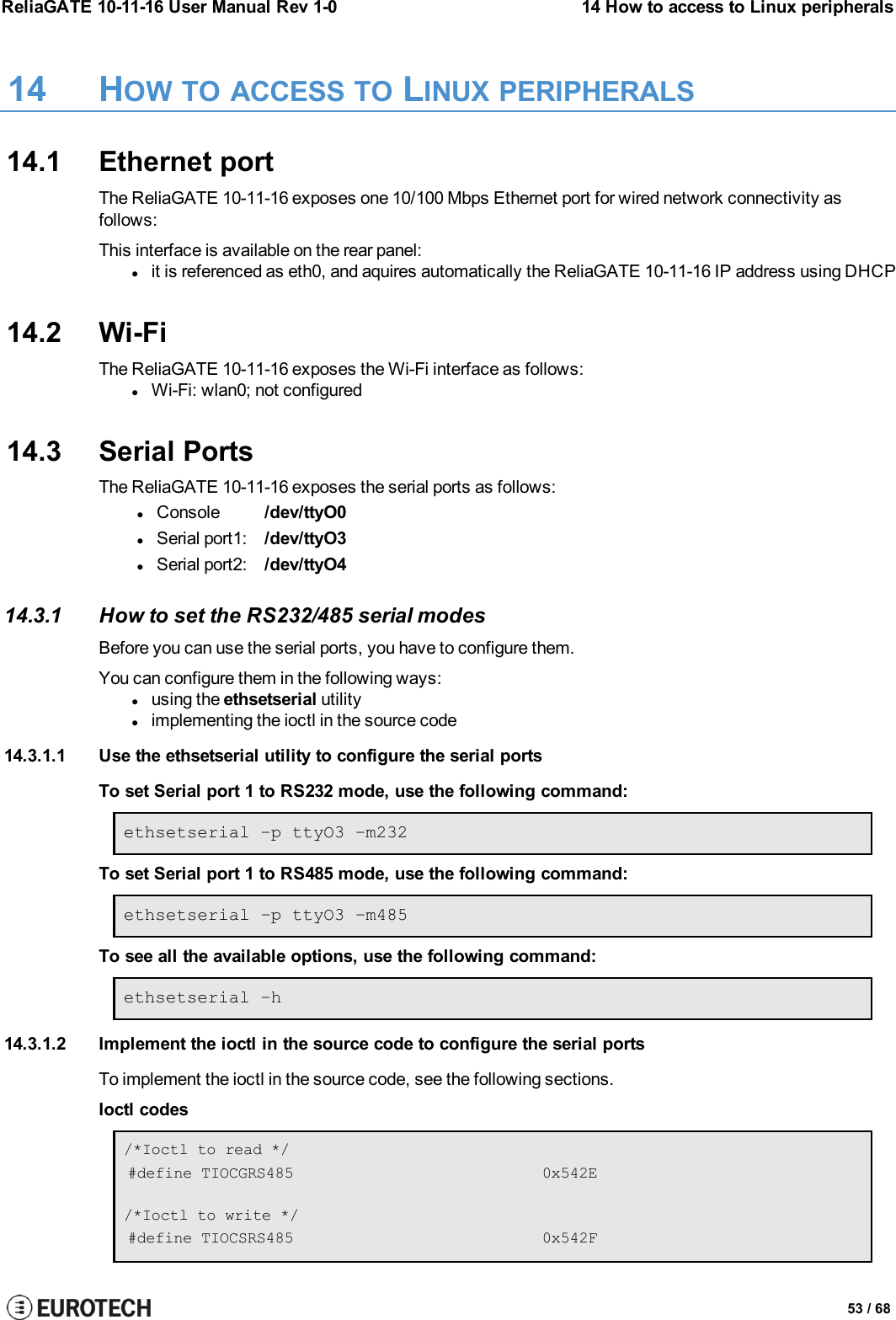 ReliaGATE 10-11-16 User Manual Rev 1-0 14 How to access to Linux peripherals14 HOW TO ACCESS TO LINUX PERIPHERALS14.1 Ethernet portThe ReliaGATE 10-11-16 exposes one 10/100 Mbps Ethernet port for wired network connectivity asfollows:This interface is available on the rear panel:lit is referenced as eth0, and aquires automatically the ReliaGATE 10-11-16 IP address using DHCP14.2 Wi-FiThe ReliaGATE 10-11-16 exposes the Wi-Fi interface as follows:lWi-Fi: wlan0; not configured14.3 Serial PortsThe ReliaGATE 10-11-16 exposes the serial ports as follows:lConsole /dev/ttyO0lSerial port1: /dev/ttyO3lSerial port2: /dev/ttyO414.3.1 How to set the RS232/485 serial modesBefore you can use the serial ports, you have to configure them.You can configure them in the following ways:lusing the ethsetserial utilitylimplementing the ioctl in the source code14.3.1.1 Use the ethsetserial utility to configure the serial portsTo set Serial port 1 to RS232 mode, use the following command:ethsetserial –p ttyO3 –m232To set Serial port 1 to RS485 mode, use the following command:ethsetserial –p ttyO3 –m485To see all the available options, use the following command:ethsetserial –h14.3.1.2 Implement the ioctl in the source code to configure the serial portsTo implement the ioctl in the source code, see the following sections.Ioctl codes/*Ioctl to read */#define TIOCGRS485 0x542E/*Ioctl to write */#define TIOCSRS485 0x542F53 / 68