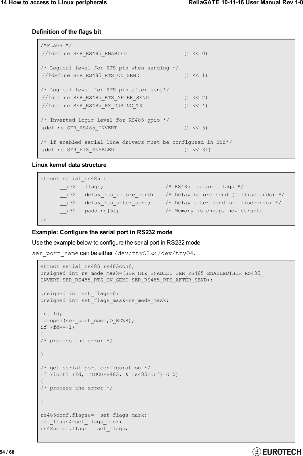 14 How to access to Linux peripherals ReliaGATE 10-11-16 User Manual Rev 1-0Definition of the flags bit/*FLAGS *///#define SER_RS485_ENABLED (1 &lt;&lt; 0)/* Logical level for RTS pin when sending *///#define SER_RS485_RTS_ON_SEND (1 &lt;&lt; 1)/* Logical level for RTS pin after sent*///#define SER_RS485_RTS_AFTER_SEND (1 &lt;&lt; 2)//#define SER_RS485_RX_DURING_TX (1 &lt;&lt; 4)/* Inverted logic level for RS485 gpio */#define SER_RS485_INVERT (1 &lt;&lt; 5)/* if enabled serial line drivers must be configured in HiZ*/#define SER_HIZ_ENABLED (1 &lt;&lt; 31)Linux kernel data structurestruct serial_rs485 {__u32 flags; /* RS485 feature flags */__u32 delay_rts_before_send; /* Delay before send (milliseconds) */__u32 delay_rts_after_send; /* Delay after send (milliseconds) */__u32 padding[5]; /* Memory is cheap, new structs};Example: Configure the serial port in RS232 modeUse the example below to configure the serial port in RS232 mode.ser_port_name can be either /dev/ttyO3 or /dev/ttyO4.struct serial_rs485 rs485conf;unsigned int rs_mode_mask=(SER_HIZ_ENABLED|SER_RS485_ENABLED|SER_RS485_INVERT|SER_RS485_RTS_ON_SEND|SER_RS485_RTS_AFTER_SEND);unsigned int set_flags=0;unsigned int set_flags_mask=rs_mode_mask;int fd;fd=open(ser_port_name,O_RDWR);if (fd==-1){/* process the error */…}/* get serial port configuration */if (ioctl (fd, TIOCGRS485, &amp; rs485conf) &lt; 0){/* process the error */…}rs485conf.flags&amp;=~ set_flags_mask;set_flags&amp;=set_flags_mask;rs485conf.flags|= set_flags;54 / 68