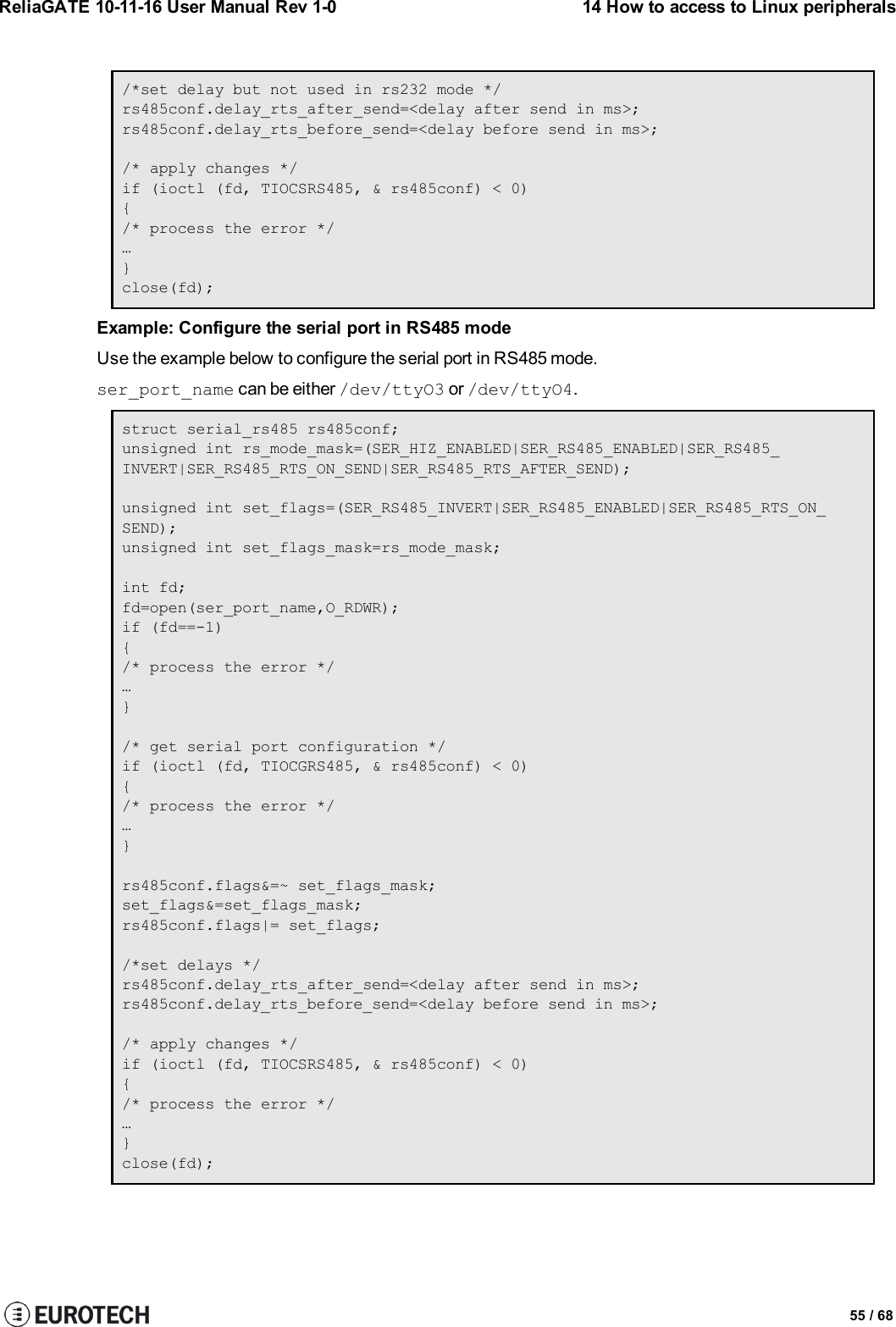 ReliaGATE 10-11-16 User Manual Rev 1-0 14 How to access to Linux peripherals/*set delay but not used in rs232 mode */rs485conf.delay_rts_after_send=&lt;delay after send in ms&gt;;rs485conf.delay_rts_before_send=&lt;delay before send in ms&gt;;/* apply changes */if (ioctl (fd, TIOCSRS485, &amp; rs485conf) &lt; 0){/* process the error */…}close(fd);Example: Configure the serial port in RS485 modeUse the example below to configure the serial port in RS485 mode.ser_port_name can be either /dev/ttyO3 or /dev/ttyO4.struct serial_rs485 rs485conf;unsigned int rs_mode_mask=(SER_HIZ_ENABLED|SER_RS485_ENABLED|SER_RS485_INVERT|SER_RS485_RTS_ON_SEND|SER_RS485_RTS_AFTER_SEND);unsigned int set_flags=(SER_RS485_INVERT|SER_RS485_ENABLED|SER_RS485_RTS_ON_SEND);unsigned int set_flags_mask=rs_mode_mask;int fd;fd=open(ser_port_name,O_RDWR);if (fd==-1){/* process the error */…}/* get serial port configuration */if (ioctl (fd, TIOCGRS485, &amp; rs485conf) &lt; 0){/* process the error */…}rs485conf.flags&amp;=~ set_flags_mask;set_flags&amp;=set_flags_mask;rs485conf.flags|= set_flags;/*set delays */rs485conf.delay_rts_after_send=&lt;delay after send in ms&gt;;rs485conf.delay_rts_before_send=&lt;delay before send in ms&gt;;/* apply changes */if (ioctl (fd, TIOCSRS485, &amp; rs485conf) &lt; 0){/* process the error */…}close(fd);55 / 68