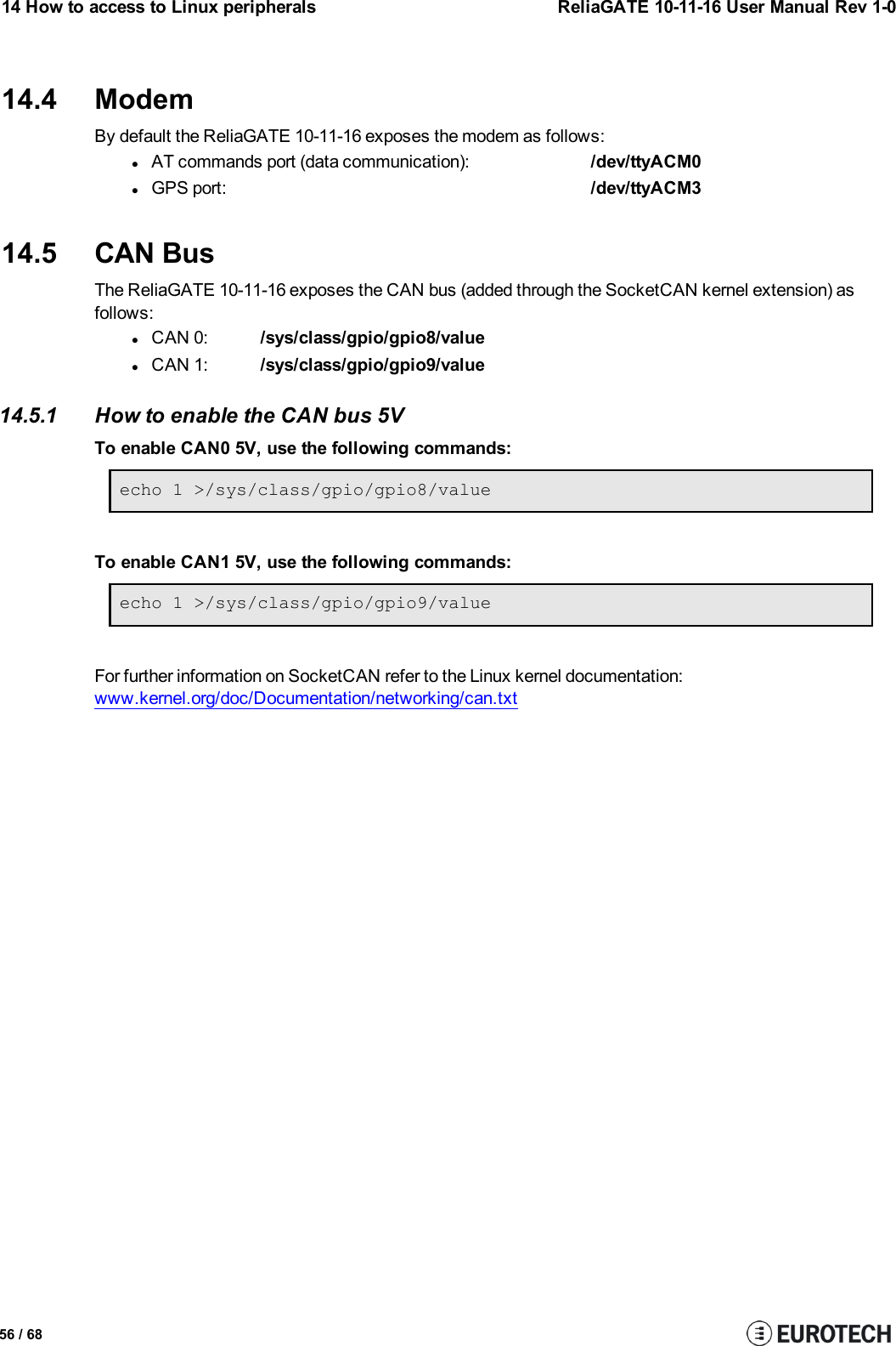 14 How to access to Linux peripherals ReliaGATE 10-11-16 User Manual Rev 1-014.4 ModemBy default the ReliaGATE 10-11-16 exposes the modem as follows:lAT commands port (data communication): /dev/ttyACM0lGPS port: /dev/ttyACM314.5 CAN BusThe ReliaGATE 10-11-16 exposes the CAN bus (added through the SocketCAN kernel extension) asfollows:lCAN 0: /sys/class/gpio/gpio8/valuelCAN 1: /sys/class/gpio/gpio9/value14.5.1 How to enable the CAN bus 5VTo enable CAN0 5V, use the following commands:echo 1 &gt;/sys/class/gpio/gpio8/valueTo enable CAN1 5V, use the following commands:echo 1 &gt;/sys/class/gpio/gpio9/valueFor further information on SocketCAN refer to the Linux kernel documentation:www.kernel.org/doc/Documentation/networking/can.txt56 / 68