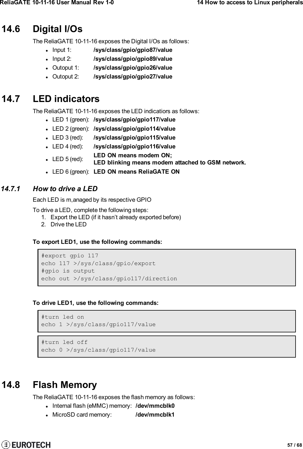 ReliaGATE 10-11-16 User Manual Rev 1-0 14 How to access to Linux peripherals14.6 Digital I/OsThe ReliaGATE 10-11-16 exposes the Digital I/Os as follows:lInput 1: /sys/class/gpio/gpio87/valuelInput 2: /sys/class/gpio/gpio89/valuelOutoput 1: /sys/class/gpio/gpio26/valuelOutoput 2: /sys/class/gpio/gpio27/value14.7 LED indicatorsThe ReliaGATE 10-11-16 exposes the LED indicatiors as follows:lLED 1 (green): /sys/class/gpio/gpio117/valuelLED 2 (green): /sys/class/gpio/gpio114/valuelLED 3 (red): /sys/class/gpio/gpio115/valuelLED 4 (red): /sys/class/gpio/gpio116/valuelLED 5 (red): LED ON means modem ON;LED blinking means modem attached to GSM network.lLED 6 (green): LED ON means ReliaGATE ON14.7.1 How to drive a LEDEach LED is m,anaged by its respective GPIOTo drive a LED, complete the following steps:1. Export the LED (if it hasn’t already exported before)2. Drive the LEDTo export LED1, use the following commands:#export gpio 117echo 117 &gt;/sys/class/gpio/export#gpio is outputecho out &gt;/sys/class/gpio117/directionTo drive LED1, use the following commands:#turn led onecho 1 &gt;/sys/class/gpio117/value#turn led offecho 0 &gt;/sys/class/gpio117/value14.8 Flash MemoryThe ReliaGATE 10-11-16 exposes the flash memory as follows:lInternal flash (eMMC) memory: /dev/mmcblk0lMicroSD card memory: /dev/mmcblk157 / 68