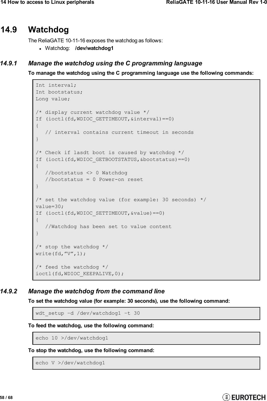 14 How to access to Linux peripherals ReliaGATE 10-11-16 User Manual Rev 1-014.9 WatchdogThe ReliaGATE 10-11-16 exposes the watchdog as follows:lWatchdog: /dev/watchdog114.9.1 Manage the watchdog using the C programming languageTo manage the watchdog using the C programming language use the following commands:Int interval;Int bootstatus;Long value;/* display current watchdog value */If (ioctl(fd,WDIOC_GETTIMEOUT,&amp;interval)==0){// interval contains current timeout in seconds}/* Check if lasdt boot is caused by watchdog */If (ioctl(fd,WDIOC_GETBOOTSTATUS,&amp;bootstatus)==0){//bootstatus &lt;&gt; 0 Watchdog//bootstatus = 0 Power-on reset}/* set the watchdog value (for example: 30 seconds) */value=30;If (ioctl(fd,WDIOC_SETTIMEOUT,&amp;value)==0){//Watchdog has been set to value content}/* stop the watchdog */write(fd,”V”,1);/* feed the watchdog */ioctl(fd,WDIOC_KEEPALIVE,0);14.9.2 Manage the watchdog from the command lineTo set the watchdog value (for example: 30 seconds), use the following command:wdt_setup –d /dev/watchdog1 –t 30To feed the watchdog, use the following command:echo 10 &gt;/dev/watchdog1To stop the watchdog, use the following command:echo V &gt;/dev/watchdog158 / 68