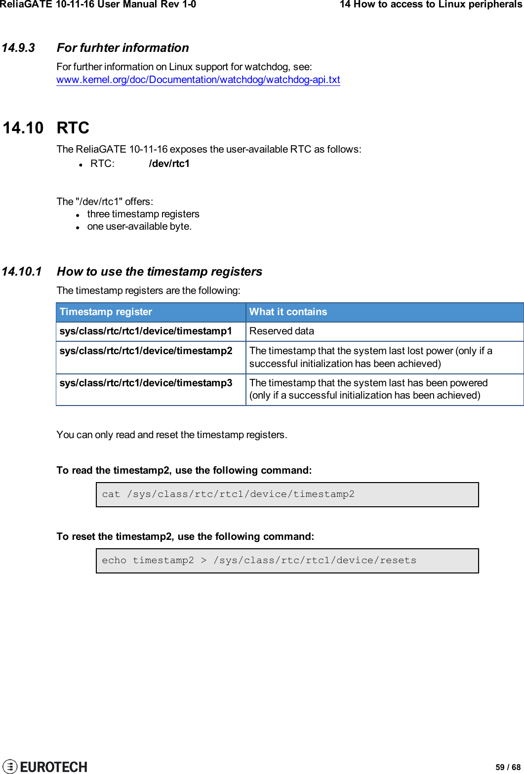 ReliaGATE 10-11-16 User Manual Rev 1-0 14 How to access to Linux peripherals14.9.3 For furhter informationFor further information on Linux support for watchdog, see:www.kernel.org/doc/Documentation/watchdog/watchdog-api.txt14.10 RTCThe ReliaGATE 10-11-16 exposes the user-available RTC as follows:lRTC: /dev/rtc1The &quot;/dev/rtc1&quot; offers:lthree timestamp registerslone user-available byte.14.10.1 How to use the timestamp registersThe timestamp registers are the following:Timestamp register What it containssys/class/rtc/rtc1/device/timestamp1 Reserved datasys/class/rtc/rtc1/device/timestamp2 The timestamp that the system last lost power (only if asuccessful initialization has been achieved)sys/class/rtc/rtc1/device/timestamp3 The timestamp that the system last has been powered(only if a successful initialization has been achieved)You can only read and reset the timestamp registers.To read the timestamp2, use the following command:cat /sys/class/rtc/rtc1/device/timestamp2To reset the timestamp2, use the following command:echo timestamp2 &gt; /sys/class/rtc/rtc1/device/resets59 / 68