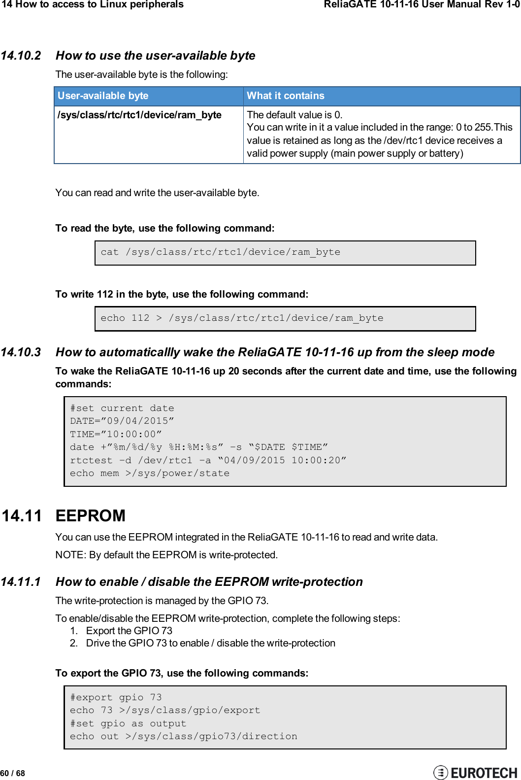 14 How to access to Linux peripherals ReliaGATE 10-11-16 User Manual Rev 1-014.10.2 How to use the user-available byteThe user-available byte is the following:User-available byte What it contains/sys/class/rtc/rtc1/device/ram_byte The default value is 0.You can write in it a value included in the range: 0 to 255.Thisvalue is retained as long as the /dev/rtc1 device receives avalid power supply (main power supply or battery)You can read and write the user-available byte.To read the byte, use the following command:cat /sys/class/rtc/rtc1/device/ram_byteTo write 112 in the byte, use the following command:echo 112 &gt; /sys/class/rtc/rtc1/device/ram_byte14.10.3 How to automaticallly wake the ReliaGATE 10-11-16 up from the sleep modeTo wake the ReliaGATE 10-11-16 up 20 seconds after the current date and time, use the followingcommands:#set current dateDATE=”09/04/2015”TIME=”10:00:00”date +”%m/%d/%y %H:%M:%s” –s “$DATE $TIME”rtctest –d /dev/rtc1 –a “04/09/2015 10:00:20”echo mem &gt;/sys/power/state14.11 EEPROMYou can use the EEPROMintegrated in the ReliaGATE 10-11-16 to read and write data.NOTE: By default the EEPROM is write-protected.14.11.1 How to enable / disable the EEPROM write-protectionThe write-protection is managed by the GPIO 73.To enable/disable the EEPROM write-protection, complete the following steps:1. Export the GPIO 732. Drive the GPIO 73 to enable / disable the write-protectionTo export the GPIO 73, use the following commands:#export gpio 73echo 73 &gt;/sys/class/gpio/export#set gpio as outputecho out &gt;/sys/class/gpio73/direction60 / 68