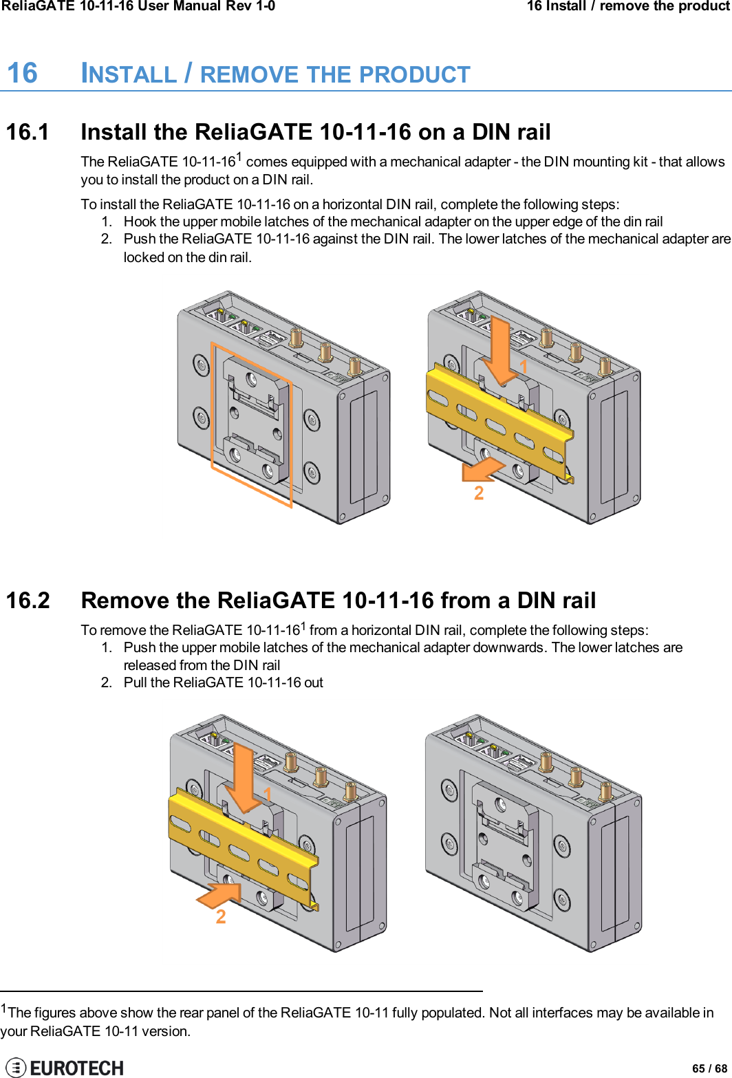 ReliaGATE 10-11-16 User Manual Rev 1-0 16 Install / remove the product16 INSTALL /REMOVE THE PRODUCT16.1 Install the ReliaGATE 10-11-16 on a DIN railThe ReliaGATE 10-11-161comes equipped with a mechanical adapter - the DIN mounting kit - that allowsyou to install the product on a DIN rail.To install the ReliaGATE 10-11-16 on a horizontal DIN rail, complete the following steps:1. Hook the upper mobile latches of the mechanical adapter on the upper edge of the din rail2. Push the ReliaGATE 10-11-16 against the DIN rail. The lower latches of the mechanical adapter arelocked on the din rail.16.2 Remove the ReliaGATE 10-11-16 from a DIN railTo remove the ReliaGATE 10-11-161from a horizontal DIN rail, complete the following steps:1. Push the upper mobile latches of the mechanical adapter downwards. The lower latches arereleased from the DIN rail2. Pull the ReliaGATE 10-11-16 out1The figures above show the rear panel of the ReliaGATE 10-11 fully populated. Not all interfaces may be available inyour ReliaGATE 10-11 version.65 / 68