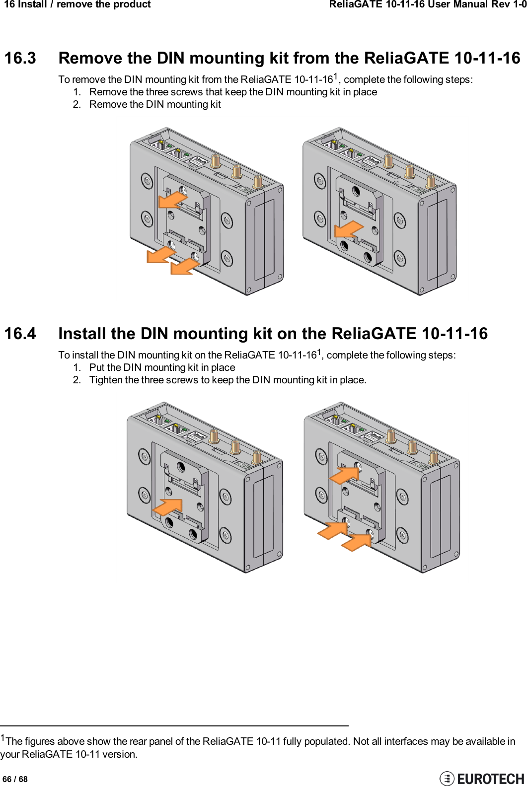 16 Install / remove the product ReliaGATE 10-11-16 User Manual Rev 1-016.3 Remove the DIN mounting kit from the ReliaGATE 10-11-16To remove the DIN mounting kit from the ReliaGATE 10-11-161, complete the following steps:1. Remove the three screws that keep the DIN mounting kit in place2. Remove the DIN mounting kit16.4 Install the DIN mounting kit on the ReliaGATE 10-11-16To install the DIN mounting kit on the ReliaGATE 10-11-161, complete the following steps:1. Put the DIN mounting kit in place2. Tighten the three screws to keep the DIN mounting kit in place.1The figures above show the rear panel of the ReliaGATE 10-11 fully populated. Not all interfaces may be available inyour ReliaGATE 10-11 version.66 / 68