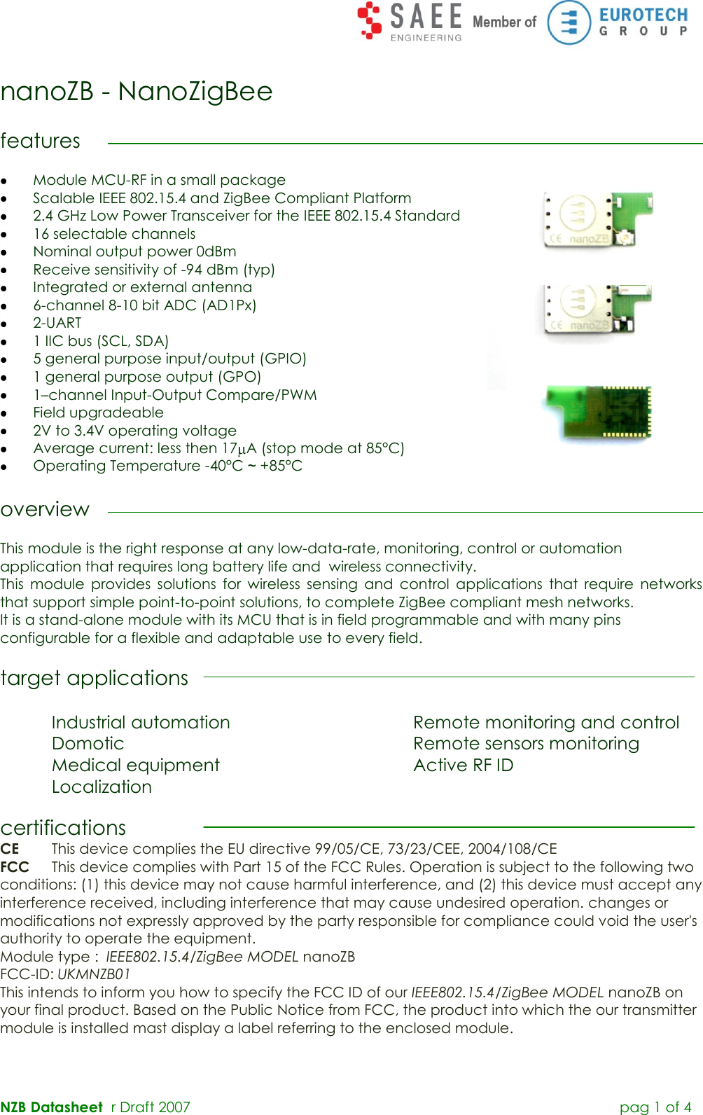  NZB Datasheet   r Draft 2007         pag 1 of 4  nanoZB - NanoZigBee  features   Module MCU-RF in a small package  Scalable IEEE 802.15.4 and ZigBee Compliant Platform  2.4 GHz Low Power Transceiver for the IEEE 802.15.4 Standard  16 selectable channels  Nominal output power 0dBm  Receive sensitivity of -94 dBm (typ)  Integrated or external antenna  6-channel 8-10 bit ADC (AD1Px)  2-UART  1 IIC bus (SCL, SDA)  5 general purpose input/output (GPIO)  1 general purpose output (GPO)  1–channel Input-Output Compare/PWM  Field upgradeable  2V to 3.4V operating voltage  Average current: less then 17 A (stop mode at 85°C)  Operating Temperature -40°C ~ +85°C  overview  This module is the right response at any low-data-rate, monitoring, control or automation application that requires long battery life and  wireless connectivity.  This  module  provides  solutions  for  wireless  sensing  and  control  applications  that  require  networks that support simple point-to-point solutions, to complete ZigBee compliant mesh networks. It is a stand-alone module with its MCU that is in field programmable and with many pins configurable for a flexible and adaptable use to every field.  target applications  Industrial automation         Remote monitoring and control Domotic            Remote sensors monitoring   Medical equipment        Active RF ID   Localization   certifications CE  This device complies the EU directive 99/05/CE, 73/23/CEE, 2004/108/CE FCC   This device complies with Part 15 of the FCC Rules. Operation is subject to the following two conditions: (1) this device may not cause harmful interference, and (2) this device must accept any interference received, including interference that may cause undesired operation. changes or modifications not expressly approved by the party responsible for compliance could void the user&apos;s authority to operate the equipment. Module type :  IEEE802.15.4/ZigBee MODEL nanoZB FCC-ID: UKMNZB01 This intends to inform you how to specify the FCC ID of our IEEE802.15.4/ZigBee MODEL nanoZB on your final product. Based on the Public Notice from FCC, the product into which the our transmitter module is installed mast display a label referring to the enclosed module.    