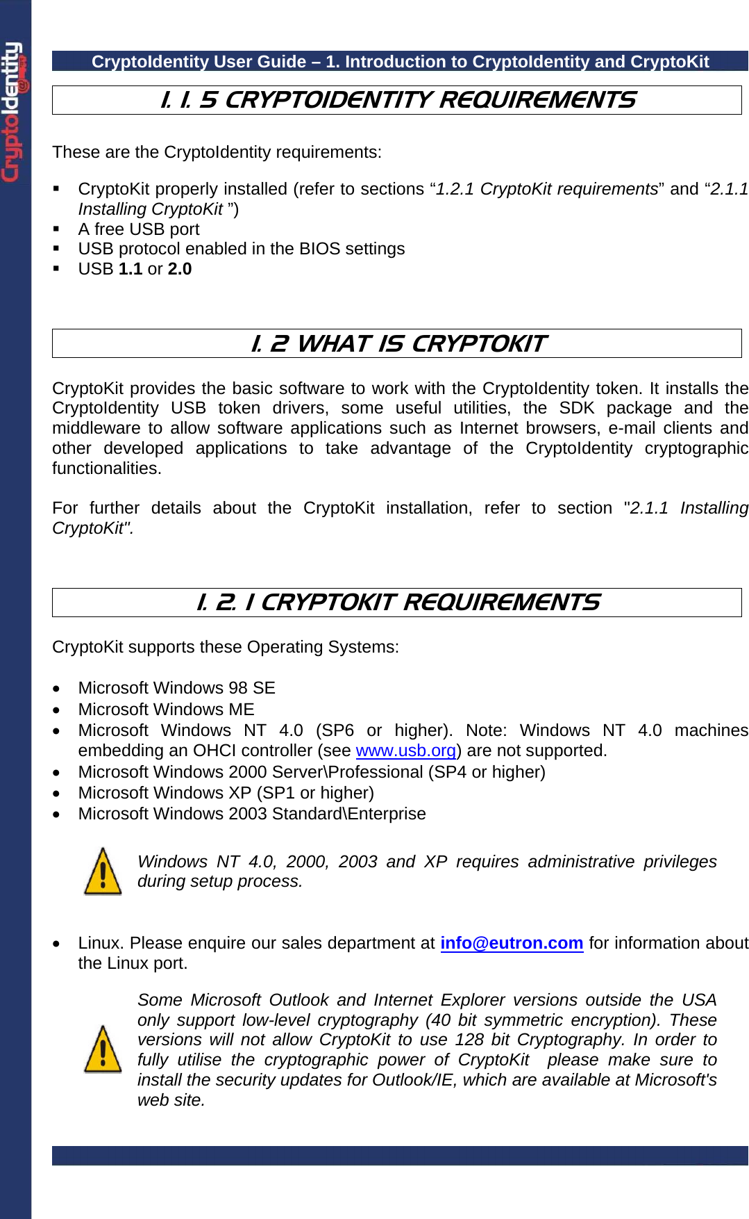 CryptoIdentity User Guide – 1. Introduction to CryptoIdentity and CryptoKit   1. 1. 5 CRYPTOIDENTITY REQUIREMENTS  These are the CryptoIdentity requirements:    CryptoKit properly installed (refer to sections “1.2.1 CryptoKit requirements” and “2.1.1 Installing CryptoKit ”)   A free USB port   USB protocol enabled in the BIOS settings  USB 1.1 or 2.0     1. 2 WHAT IS CRYPTOKIT  CryptoKit provides the basic software to work with the CryptoIdentity token. It installs the CryptoIdentity USB token drivers, some useful utilities, the SDK package and the middleware to allow software applications such as Internet browsers, e-mail clients and other developed applications to take advantage of the CryptoIdentity cryptographic functionalities.  For further details about the CryptoKit installation, refer to section &quot;2.1.1 Installing CryptoKit&quot;.    1. 2. 1 CRYPTOKIT REQUIREMENTS  CryptoKit supports these Operating Systems:  •  Microsoft Windows 98 SE • Microsoft Windows ME •  Microsoft Windows NT 4.0 (SP6 or higher). Note: Windows NT 4.0 machines embedding an OHCI controller (see www.usb.org) are not supported. •  Microsoft Windows 2000 Server\Professional (SP4 or higher) •  Microsoft Windows XP (SP1 or higher) • Microsoft Windows 2003 Standard\Enterprise   Windows NT 4.0, 2000, 2003 and XP requires administrative privileges during setup process.   •  Linux. Please enquire our sales department at info@eutron.com for information about the Linux port.     Some Microsoft Outlook and Internet Explorer versions outside the USA only support low-level cryptography (40 bit symmetric encryption). These versions will not allow CryptoKit to use 128 bit Cryptography. In order to fully utilise the cryptographic power of CryptoKit  please make sure to install the security updates for Outlook/IE, which are available at Microsoft&apos;s web site.  