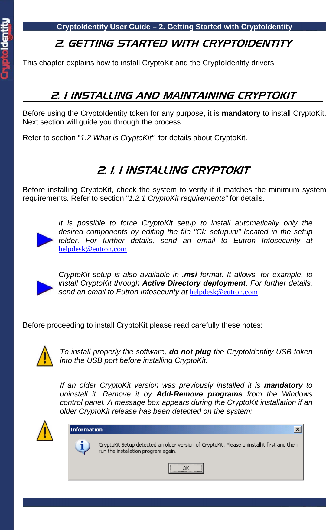 CryptoIdentity User Guide – 2. Getting Started with CryptoIdentity   2. GETTING STARTED WITH CRYPTOIDENTITY  This chapter explains how to install CryptoKit and the CryptoIdentity drivers.    2. 1 INSTALLING AND MAINTAINING CRYPTOKIT  Before using the CryptoIdentity token for any purpose, it is mandatory to install CryptoKit. Next section will guide you through the process.  Refer to section &quot;1.2 What is CryptoKit&quot;  for details about CryptoKit.    2. 1. 1 INSTALLING CRYPTOKIT  Before installing CryptoKit, check the system to verify if it matches the minimum system requirements. Refer to section &quot;1.2.1 CryptoKit requirements&quot; for details.    It is possible to force CryptoKit setup to install automatically only the desired components by editing the file &quot;Ck_setup.ini&quot; located in the setup folder. For further details, send an email to Eutron Infosecurity at helpdesk@eutron.com    CryptoKit setup is also available in .msi format. It allows, for example, to install CryptoKit through Active Directory deployment. For further details, send an email to Eutron Infosecurity at helpdesk@eutron.com    Before proceeding to install CryptoKit please read carefully these notes:    To install properly the software, do not plug the CryptoIdentity USB token into the USB port before installing CryptoKit.   If an older CryptoKit version was previously installed it is mandatory to uninstall it. Remove it by Add-Remove programs from the Windows control panel. A message box appears during the CryptoKit installation if an older CryptoKit release has been detected on the system:    