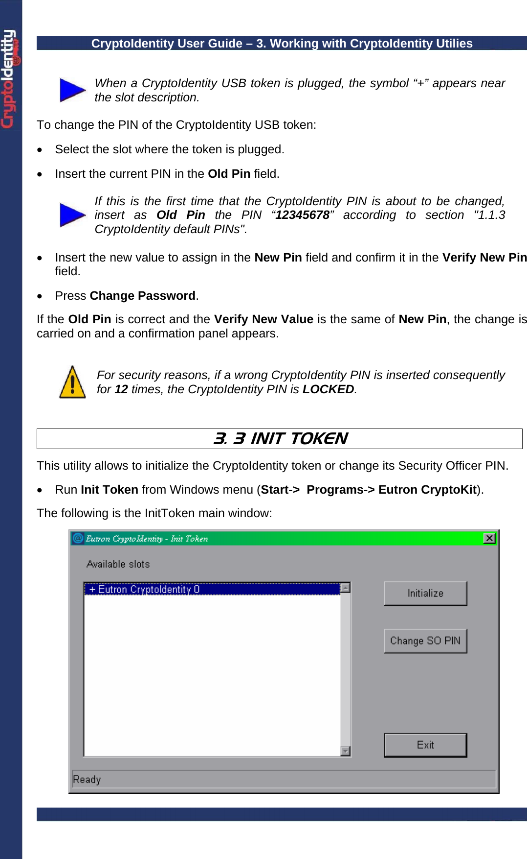 CryptoIdentity User Guide – 3. Working with CryptoIdentity Utilies    When a CryptoIdentity USB token is plugged, the symbol “+” appears near the slot description.   To change the PIN of the CryptoIdentity USB token:  •  Select the slot where the token is plugged.  •  Insert the current PIN in the Old Pin field.    If this is the first time that the CryptoIdentity PIN is about to be changed, insert as Old Pin the PIN “12345678” according to section &quot;1.1.3 CryptoIdentity default PINs&quot;.  •  Insert the new value to assign in the New Pin field and confirm it in the Verify New Pin field.   • Press Change Password.  If the Old Pin is correct and the Verify New Value is the same of New Pin, the change is carried on and a confirmation panel appears.    For security reasons, if a wrong CryptoIdentity PIN is inserted consequently for 12 times, the CryptoIdentity PIN is LOCKED.    3. 3 INIT TOKEN   This utility allows to initialize the CryptoIdentity token or change its Security Officer PIN.  • Run Init Token from Windows menu (Start-&gt;  Programs-&gt; Eutron CryptoKit).   The following is the InitToken main window:     