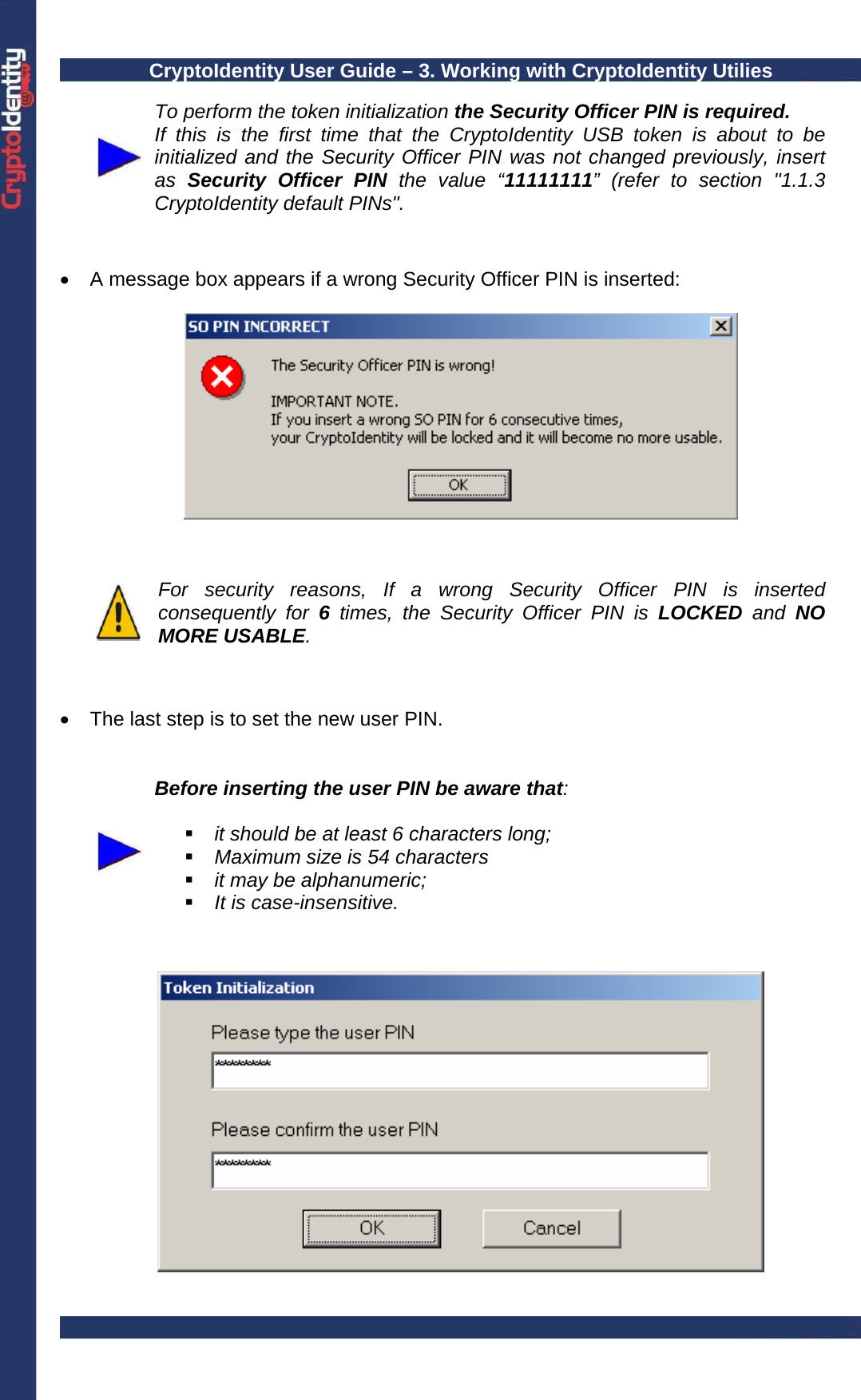 CryptoIdentity User Guide – 3. Working with CryptoIdentity Utilies   To perform the token initialization the Security Officer PIN is required. If this is the first time that the CryptoIdentity USB token is about to be initialized and the Security Officer PIN was not changed previously, insert as  Security Officer PIN the value “11111111” (refer to section &quot;1.1.3 CryptoIdentity default PINs&quot;.   •  A message box appears if a wrong Security Officer PIN is inserted:       For security reasons, If a wrong Security Officer PIN is inserted consequently for 6 times, the Security Officer PIN is LOCKED and NO MORE USABLE.    •  The last step is to set the new user PIN.     Before inserting the user PIN be aware that:     it should be at least 6 characters long;  Maximum size is 54 characters  it may be alphanumeric;  It is case-insensitive.     