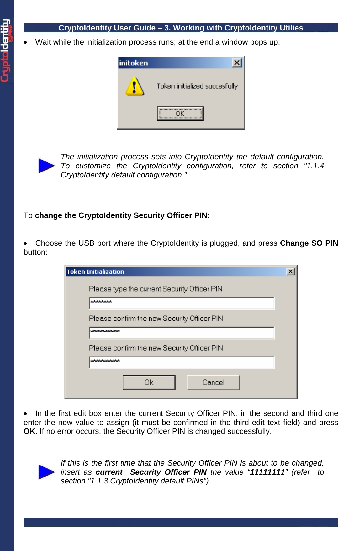CryptoIdentity User Guide – 3. Working with CryptoIdentity Utilies  •  Wait while the initialization process runs; at the end a window pops up:      The initialization process sets into CryptoIdentity the default configuration. To customize the CryptoIdentity configuration, refer to section &quot;1.1.4 CryptoIdentity default configuration &quot;    To change the CryptoIdentity Security Officer PIN:   •  Choose the USB port where the CryptoIdentity is plugged, and press Change SO PIN button:    •  In the first edit box enter the current Security Officer PIN, in the second and third one enter the new value to assign (it must be confirmed in the third edit text field) and press OK. If no error occurs, the Security Officer PIN is changed successfully.    If this is the first time that the Security Officer PIN is about to be changed, insert as current  Security Officer PIN the value “11111111” (refer  to section &quot;1.1.3 CryptoIdentity default PINs&quot;). 