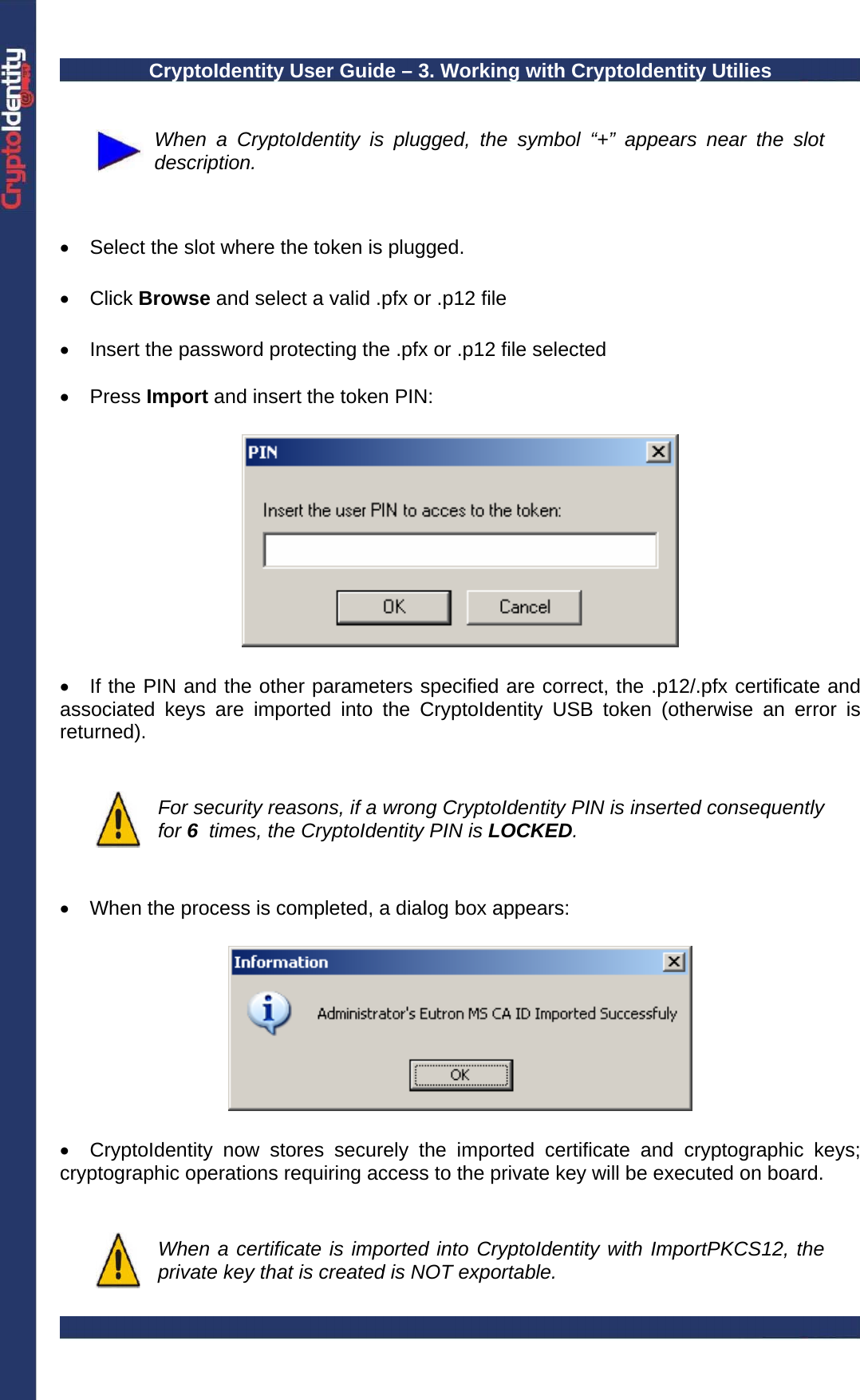 CryptoIdentity User Guide – 3. Working with CryptoIdentity Utilies    When a CryptoIdentity is plugged, the symbol “+” appears near the slot description.   •  Select the slot where the token is plugged.  • Click Browse and select a valid .pfx or .p12 file  •  Insert the password protecting the .pfx or .p12 file selected   • Press Import and insert the token PIN:    •  If the PIN and the other parameters specified are correct, the .p12/.pfx certificate and associated keys are imported into the CryptoIdentity USB token (otherwise an error is returned).    For security reasons, if a wrong CryptoIdentity PIN is inserted consequently for 6  times, the CryptoIdentity PIN is LOCKED.   •  When the process is completed, a dialog box appears:    •  CryptoIdentity now stores securely the imported certificate and cryptographic keys; cryptographic operations requiring access to the private key will be executed on board.    When a certificate is imported into CryptoIdentity with ImportPKCS12, the private key that is created is NOT exportable. 