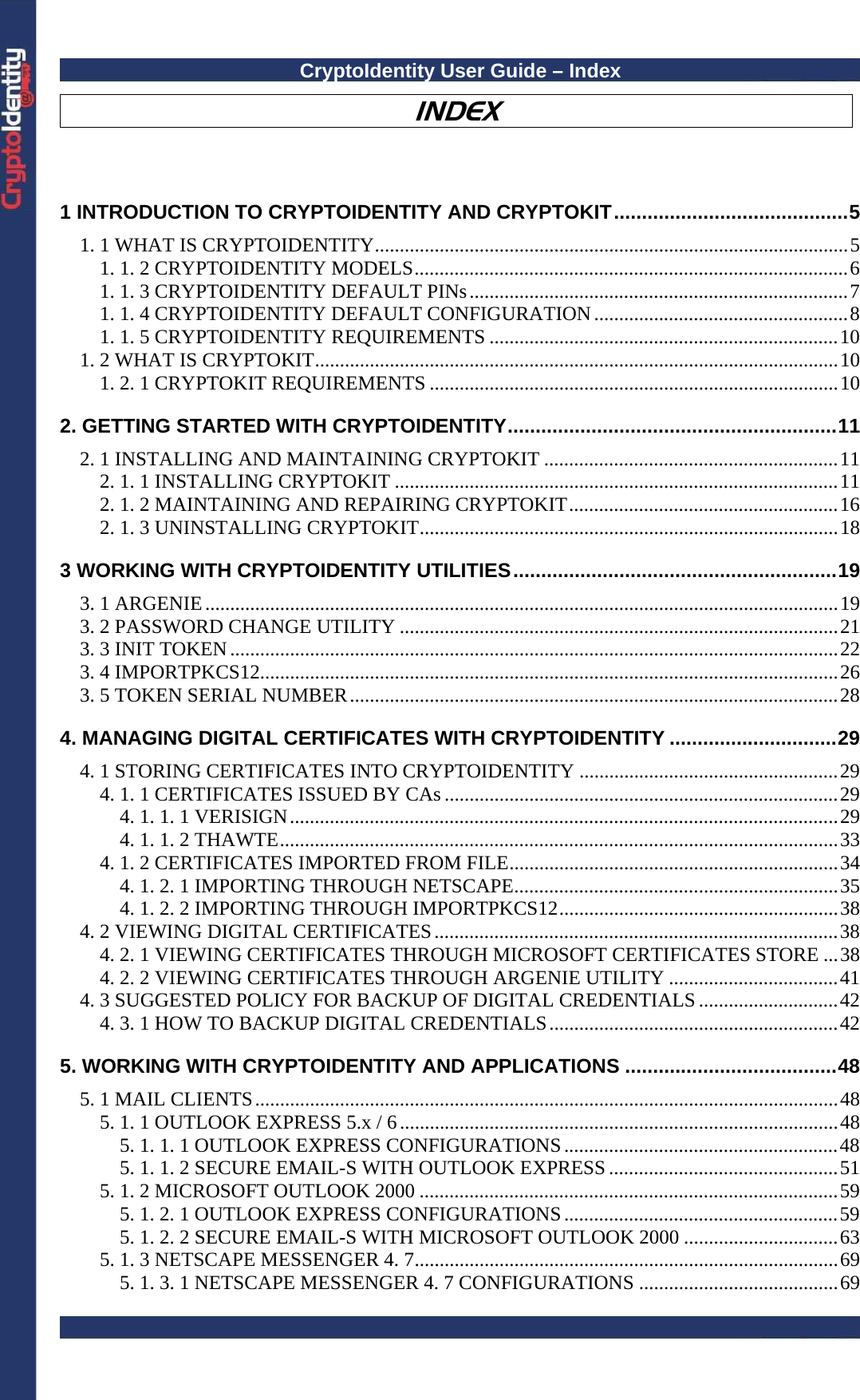 CryptoIdentity User Guide – Index  INDEX  1 INTRODUCTION TO CRYPTOIDENTITY AND CRYPTOKIT..........................................5 1. 1 WHAT IS CRYPTOIDENTITY...............................................................................................5 1. 1. 2 CRYPTOIDENTITY MODELS.......................................................................................6 1. 1. 3 CRYPTOIDENTITY DEFAULT PINs............................................................................7 1. 1. 4 CRYPTOIDENTITY DEFAULT CONFIGURATION...................................................8 1. 1. 5 CRYPTOIDENTITY REQUIREMENTS ......................................................................10 1. 2 WHAT IS CRYPTOKIT.........................................................................................................10 1. 2. 1 CRYPTOKIT REQUIREMENTS ..................................................................................10 2. GETTING STARTED WITH CRYPTOIDENTITY...........................................................11 2. 1 INSTALLING AND MAINTAINING CRYPTOKIT ...........................................................11 2. 1. 1 INSTALLING CRYPTOKIT .........................................................................................11 2. 1. 2 MAINTAINING AND REPAIRING CRYPTOKIT......................................................16 2. 1. 3 UNINSTALLING CRYPTOKIT....................................................................................18 3 WORKING WITH CRYPTOIDENTITY UTILITIES..........................................................19 3. 1 ARGENIE...............................................................................................................................19 3. 2 PASSWORD CHANGE UTILITY ........................................................................................21 3. 3 INIT TOKEN..........................................................................................................................22 3. 4 IMPORTPKCS12....................................................................................................................26 3. 5 TOKEN SERIAL NUMBER..................................................................................................28 4. MANAGING DIGITAL CERTIFICATES WITH CRYPTOIDENTITY ..............................29 4. 1 STORING CERTIFICATES INTO CRYPTOIDENTITY ....................................................29 4. 1. 1 CERTIFICATES ISSUED BY CAs ...............................................................................29 4. 1. 1. 1 VERISIGN..............................................................................................................29 4. 1. 1. 2 THAWTE................................................................................................................33 4. 1. 2 CERTIFICATES IMPORTED FROM FILE..................................................................34 4. 1. 2. 1 IMPORTING THROUGH NETSCAPE.................................................................35 4. 1. 2. 2 IMPORTING THROUGH IMPORTPKCS12........................................................38 4. 2 VIEWING DIGITAL CERTIFICATES.................................................................................38 4. 2. 1 VIEWING CERTIFICATES THROUGH MICROSOFT CERTIFICATES STORE ...38 4. 2. 2 VIEWING CERTIFICATES THROUGH ARGENIE UTILITY ..................................41 4. 3 SUGGESTED POLICY FOR BACKUP OF DIGITAL CREDENTIALS ............................42 4. 3. 1 HOW TO BACKUP DIGITAL CREDENTIALS..........................................................42 5. WORKING WITH CRYPTOIDENTITY AND APPLICATIONS ......................................48 5. 1 MAIL CLIENTS.....................................................................................................................48 5. 1. 1 OUTLOOK EXPRESS 5.x / 6........................................................................................48 5. 1. 1. 1 OUTLOOK EXPRESS CONFIGURATIONS.......................................................48 5. 1. 1. 2 SECURE EMAIL-S WITH OUTLOOK EXPRESS ..............................................51 5. 1. 2 MICROSOFT OUTLOOK 2000 ....................................................................................59 5. 1. 2. 1 OUTLOOK EXPRESS CONFIGURATIONS.......................................................59 5. 1. 2. 2 SECURE EMAIL-S WITH MICROSOFT OUTLOOK 2000 ...............................63 5. 1. 3 NETSCAPE MESSENGER 4. 7.....................................................................................69 5. 1. 3. 1 NETSCAPE MESSENGER 4. 7 CONFIGURATIONS ........................................69 