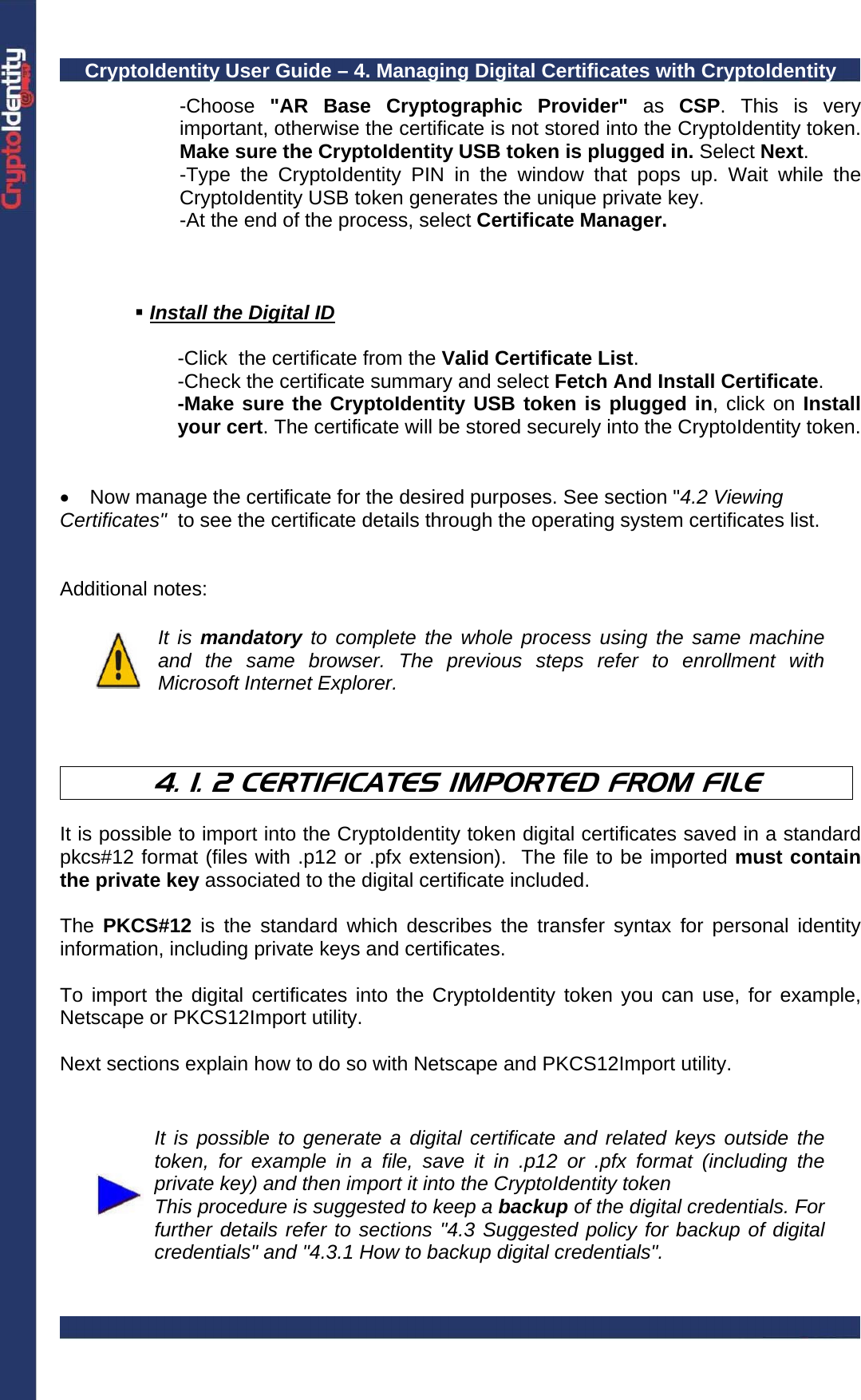 CryptoIdentity User Guide – 4. Managing Digital Certificates with CryptoIdentity  -Choose &quot;AR Base Cryptographic Provider&quot; as  CSP. This is very important, otherwise the certificate is not stored into the CryptoIdentity token. Make sure the CryptoIdentity USB token is plugged in. Select Next. -Type the CryptoIdentity PIN in the window that pops up. Wait while the CryptoIdentity USB token generates the unique private key. -At the end of the process, select Certificate Manager.     Install the Digital ID      -Click  the certificate from the Valid Certificate List.     -Check the certificate summary and select Fetch And Install Certificate. -Make sure the CryptoIdentity USB token is plugged in, click on Install your cert. The certificate will be stored securely into the CryptoIdentity token.   •  Now manage the certificate for the desired purposes. See section &quot;4.2 Viewing Certificates&quot;  to see the certificate details through the operating system certificates list.   Additional notes:   It is mandatory to complete the whole process using the same machine and the same browser. The previous steps refer to enrollment with Microsoft Internet Explorer.    4. 1. 2 CERTIFICATES IMPORTED FROM FILE  It is possible to import into the CryptoIdentity token digital certificates saved in a standard pkcs#12 format (files with .p12 or .pfx extension).  The file to be imported must contain the private key associated to the digital certificate included.  The  PKCS#12 is the standard which describes the transfer syntax for personal identity information, including private keys and certificates.  To import the digital certificates into the CryptoIdentity token you can use, for example, Netscape or PKCS12Import utility.    Next sections explain how to do so with Netscape and PKCS12Import utility.    It is possible to generate a digital certificate and related keys outside the token, for example in a file, save it in .p12 or .pfx format (including the private key) and then import it into the CryptoIdentity token This procedure is suggested to keep a backup of the digital credentials. For further details refer to sections &quot;4.3 Suggested policy for backup of digital credentials&quot; and &quot;4.3.1 How to backup digital credentials&quot;.  
