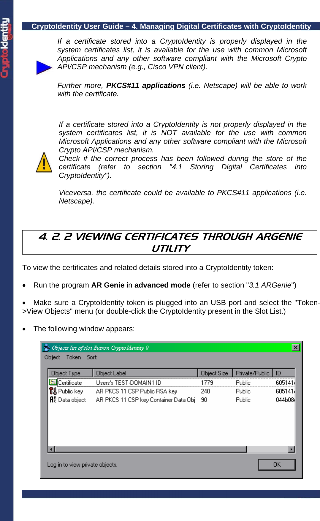 CryptoIdentity User Guide – 4. Managing Digital Certificates with CryptoIdentity   If a certificate stored into a CryptoIdentity is properly displayed in the system certificates list, it is available for the use with common Microsoft Applications and any other software compliant with the Microsoft Crypto API/CSP mechanism (e.g., Cisco VPN client).  Further more, PKCS#11 applications (i.e. Netscape) will be able to work with the certificate.    If a certificate stored into a CryptoIdentity is not properly displayed in the system certificates list, it is NOT available for the use with common Microsoft Applications and any other software compliant with the Microsoft Crypto API/CSP mechanism. Check if the correct process has been followed during the store of the certificate (refer to section &quot;4.1 Storing Digital Certificates into CryptoIdentity&quot;).  Viceversa, the certificate could be available to PKCS#11 applications (i.e. Netscape).    4. 2. 2 VIEWING CERTIFICATES THROUGH ARGENIE UTILITY  To view the certificates and related details stored into a CryptoIdentity token:  •  Run the program AR Genie in advanced mode (refer to section &quot;3.1 ARGenie&quot;)  •  Make sure a CryptoIdentity token is plugged into an USB port and select the &quot;Token-&gt;View Objects&quot; menu (or double-click the CryptoIdentity present in the Slot List.)  •  The following window appears:   