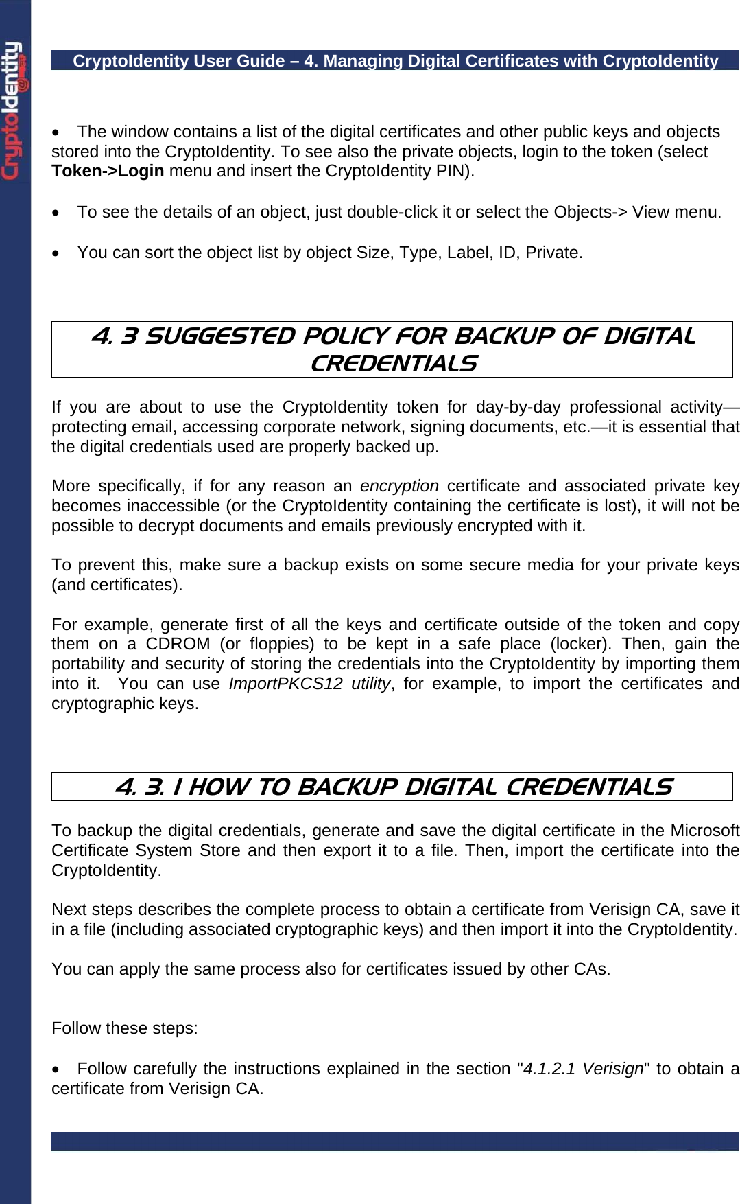 CryptoIdentity User Guide – 4. Managing Digital Certificates with CryptoIdentity    •  The window contains a list of the digital certificates and other public keys and objects stored into the CryptoIdentity. To see also the private objects, login to the token (select Token-&gt;Login menu and insert the CryptoIdentity PIN).  •  To see the details of an object, just double-click it or select the Objects-&gt; View menu.  •  You can sort the object list by object Size, Type, Label, ID, Private.    4. 3 SUGGESTED POLICY FOR BACKUP OF DIGITAL CREDENTIALS  If you are about to use the CryptoIdentity token for day-by-day professional activity—protecting email, accessing corporate network, signing documents, etc.—it is essential that the digital credentials used are properly backed up.   More specifically, if for any reason an encryption certificate and associated private key becomes inaccessible (or the CryptoIdentity containing the certificate is lost), it will not be  possible to decrypt documents and emails previously encrypted with it.   To prevent this, make sure a backup exists on some secure media for your private keys (and certificates).   For example, generate first of all the keys and certificate outside of the token and copy them on a CDROM (or floppies) to be kept in a safe place (locker). Then, gain the portability and security of storing the credentials into the CryptoIdentity by importing them into it.  You can use ImportPKCS12 utility, for example, to import the certificates and cryptographic keys.    4. 3. 1 HOW TO BACKUP DIGITAL CREDENTIALS  To backup the digital credentials, generate and save the digital certificate in the Microsoft Certificate System Store and then export it to a file. Then, import the certificate into the CryptoIdentity.  Next steps describes the complete process to obtain a certificate from Verisign CA, save it in a file (including associated cryptographic keys) and then import it into the CryptoIdentity.   You can apply the same process also for certificates issued by other CAs.   Follow these steps:  •  Follow carefully the instructions explained in the section &quot;4.1.2.1 Verisign&quot; to obtain a certificate from Verisign CA.  