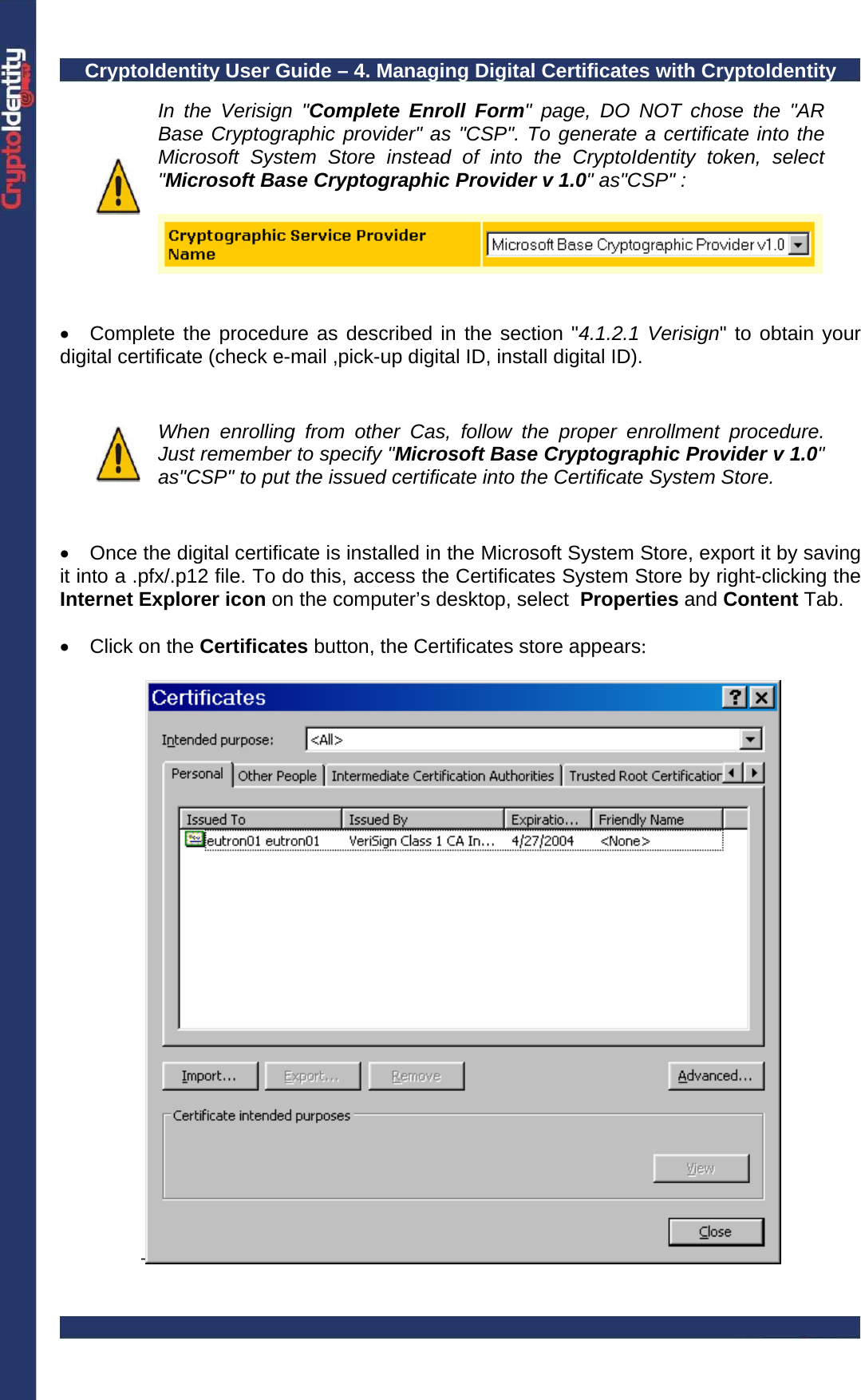 CryptoIdentity User Guide – 4. Managing Digital Certificates with CryptoIdentity   In the Verisign &quot;Complete Enroll Form&quot; page, DO NOT chose the &quot;AR Base Cryptographic provider&quot; as &quot;CSP&quot;. To generate a certificate into the Microsoft System Store instead of into the CryptoIdentity token, select &quot;Microsoft Base Cryptographic Provider v 1.0&quot; as&quot;CSP&quot; :     •  Complete the procedure as described in the section &quot;4.1.2.1 Verisign&quot; to obtain your digital certificate (check e-mail ,pick-up digital ID, install digital ID).    When enrolling from other Cas, follow the proper enrollment procedure. Just remember to specify &quot;Microsoft Base Cryptographic Provider v 1.0&quot; as&quot;CSP&quot; to put the issued certificate into the Certificate System Store.   •  Once the digital certificate is installed in the Microsoft System Store, export it by saving it into a .pfx/.p12 file. To do this, access the Certificates System Store by right-clicking the Internet Explorer icon on the computer’s desktop, select  Properties and Content Tab.   •  Click on the Certificates button, the Certificates store appears:  -   