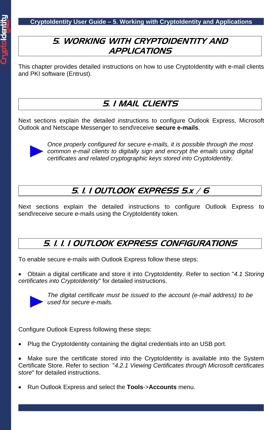 CryptoIdentity User Guide – 5. Working with CryptoIdentity and Applications   5. WORKING WITH CRYPTOIDENTITY AND APPLICATIONS  This chapter provides detailed instructions on how to use CryptoIdentity with e-mail clients and PKI software (Entrust).    5. 1 MAIL CLIENTS   Next sections explain the detailed instructions to configure Outlook Express, Microsoft Outlook and Netscape Messenger to send\receive secure e-mails.   Once properly configured for secure e-mails, it is possible through the most common e-mail clients to digitally sign and encrypt the emails using digital certificates and related cryptographic keys stored into CryptoIdentity.    5. 1. 1 OUTLOOK EXPRESS 5.x / 6  Next sections explain the detailed instructions to configure Outlook Express to send\receive secure e-mails using the CryptoIdentity token.    5. 1. 1. 1 OUTLOOK EXPRESS CONFIGURATIONS  To enable secure e-mails with Outlook Express follow these steps:  •  Obtain a digital certificate and store it into CryptoIdentity. Refer to section &quot;4.1 Storing certificates into CryptoIdentity&quot; for detailed instructions.   The digital certificate must be issued to the account (e-mail address) to be used for secure e-mails.    Configure Outlook Express following these steps:  •  Plug the CryptoIdentity containing the digital credentials into an USB port.  •  Make sure the certificate stored into the CryptoIdentity is available into the System Certificate Store. Refer to section  &quot;4.2.1 Viewing Certificates through Microsoft certificates store&quot; for detailed instructions.  •  Run Outlook Express and select the Tools-&gt;Accounts menu.  