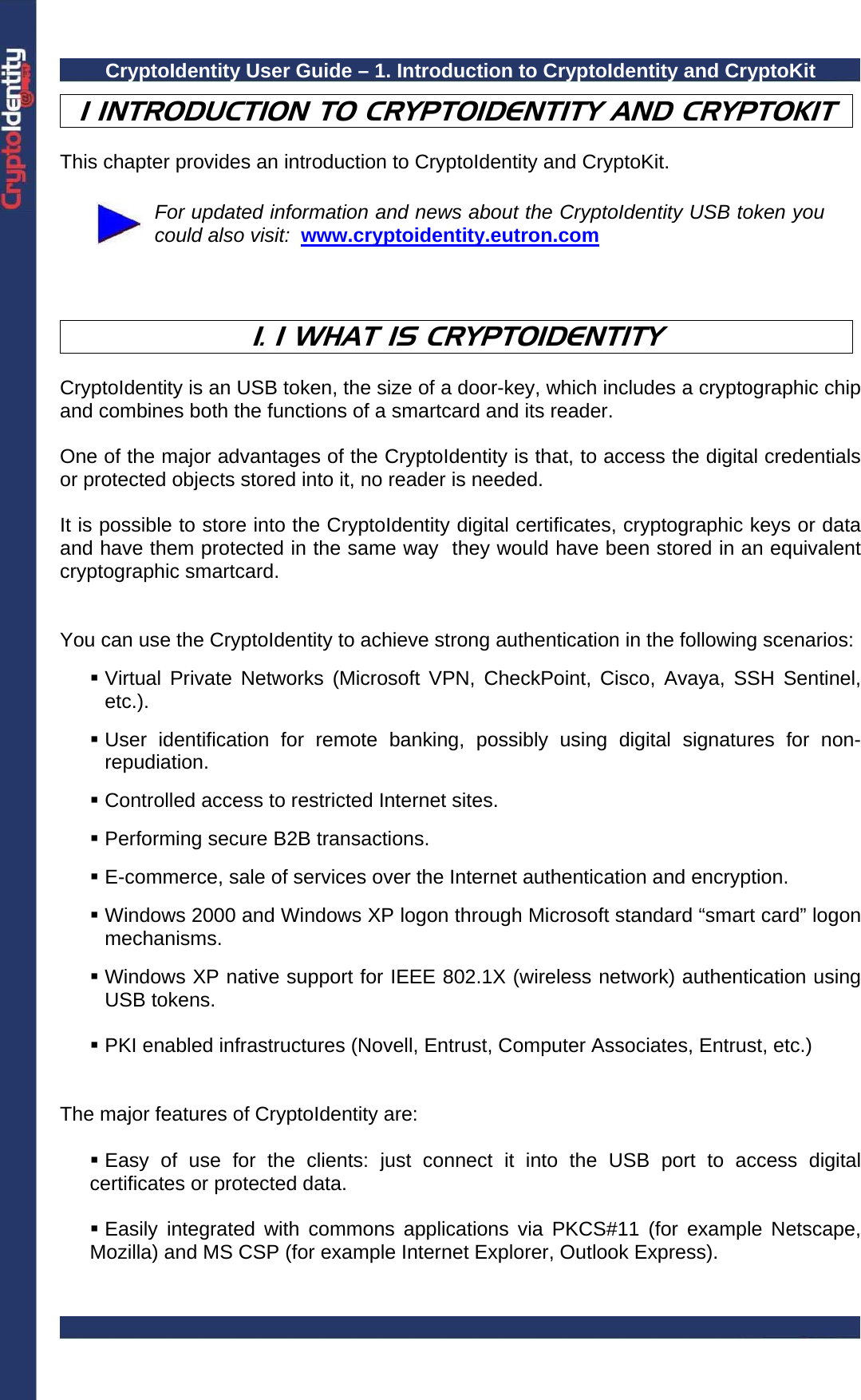 CryptoIdentity User Guide – 1. Introduction to CryptoIdentity and CryptoKit  1 INTRODUCTION TO CRYPTOIDENTITY AND CRYPTOKIT  This chapter provides an introduction to CryptoIdentity and CryptoKit.   For updated information and news about the CryptoIdentity USB token you could also visit:  www.cryptoidentity.eutron.com    1. 1 WHAT IS CRYPTOIDENTITY  CryptoIdentity is an USB token, the size of a door-key, which includes a cryptographic chip and combines both the functions of a smartcard and its reader.    One of the major advantages of the CryptoIdentity is that, to access the digital credentials or protected objects stored into it, no reader is needed.  It is possible to store into the CryptoIdentity digital certificates, cryptographic keys or data and have them protected in the same way  they would have been stored in an equivalent cryptographic smartcard.    You can use the CryptoIdentity to achieve strong authentication in the following scenarios:   Virtual Private Networks (Microsoft VPN, CheckPoint, Cisco, Avaya, SSH Sentinel, etc.).   User identification for remote banking, possibly using digital signatures for non-repudiation.   Controlled access to restricted Internet sites.   Performing secure B2B transactions.   E-commerce, sale of services over the Internet authentication and encryption.   Windows 2000 and Windows XP logon through Microsoft standard “smart card” logon mechanisms.   Windows XP native support for IEEE 802.1X (wireless network) authentication using USB tokens.   PKI enabled infrastructures (Novell, Entrust, Computer Associates, Entrust, etc.)   The major features of CryptoIdentity are:   Easy of use for the clients: just connect it into the USB port to access digital certificates or protected data.   Easily integrated with commons applications via PKCS#11 (for example Netscape, Mozilla) and MS CSP (for example Internet Explorer, Outlook Express).  