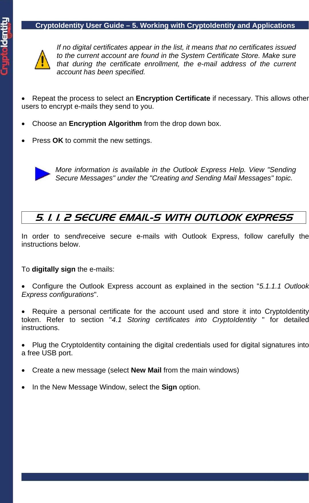 CryptoIdentity User Guide – 5. Working with CryptoIdentity and Applications    If no digital certificates appear in the list, it means that no certificates issued to the current account are found in the System Certificate Store. Make sure that during the certificate enrollment, the e-mail address of the current account has been specified.   •  Repeat the process to select an Encryption Certificate if necessary. This allows other users to encrypt e-mails they send to you.   • Choose an Encryption Algorithm from the drop down box.  • Press OK to commit the new settings.    More information is available in the Outlook Express Help. View &quot;Sending Secure Messages&quot; under the &quot;Creating and Sending Mail Messages&quot; topic.    5. 1. 1. 2 SECURE EMAIL-S WITH OUTLOOK EXPRESS  In order to send\receive secure e-mails with Outlook Express, follow carefully the instructions below.   To digitally sign the e-mails:  •  Configure the Outlook Express account as explained in the section &quot;5.1.1.1 Outlook Express configurations&quot;.  •  Require a personal certificate for the account used and store it into CryptoIdentity token. Refer to section &quot;4.1 Storing certificates into CryptoIdentity &quot; for detailed instructions.  •  Plug the CryptoIdentity containing the digital credentials used for digital signatures into a free USB port.  •  Create a new message (select New Mail from the main windows)   •  In the New Message Window, select the Sign option.  