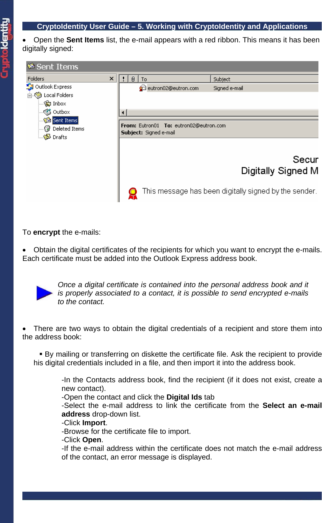 CryptoIdentity User Guide – 5. Working with CryptoIdentity and Applications  • Open the Sent Items list, the e-mail appears with a red ribbon. This means it has been digitally signed:      To encrypt the e-mails:  •  Obtain the digital certificates of the recipients for which you want to encrypt the e-mails. Each certificate must be added into the Outlook Express address book.    Once a digital certificate is contained into the personal address book and it is properly associated to a contact, it is possible to send encrypted e-mails to the contact.   •  There are two ways to obtain the digital credentials of a recipient and store them into the address book:   By mailing or transferring on diskette the certificate file. Ask the recipient to provide his digital credentials included in a file, and then import it into the address book.   -In the Contacts address book, find the recipient (if it does not exist, create a new contact). -Open the contact and click the Digital Ids tab -Select the e-mail address to link the certificate from the Select an e-mail address drop-down list. -Click Import. -Browse for the certificate file to import. -Click Open. -If the e-mail address within the certificate does not match the e-mail address of the contact, an error message is displayed.  
