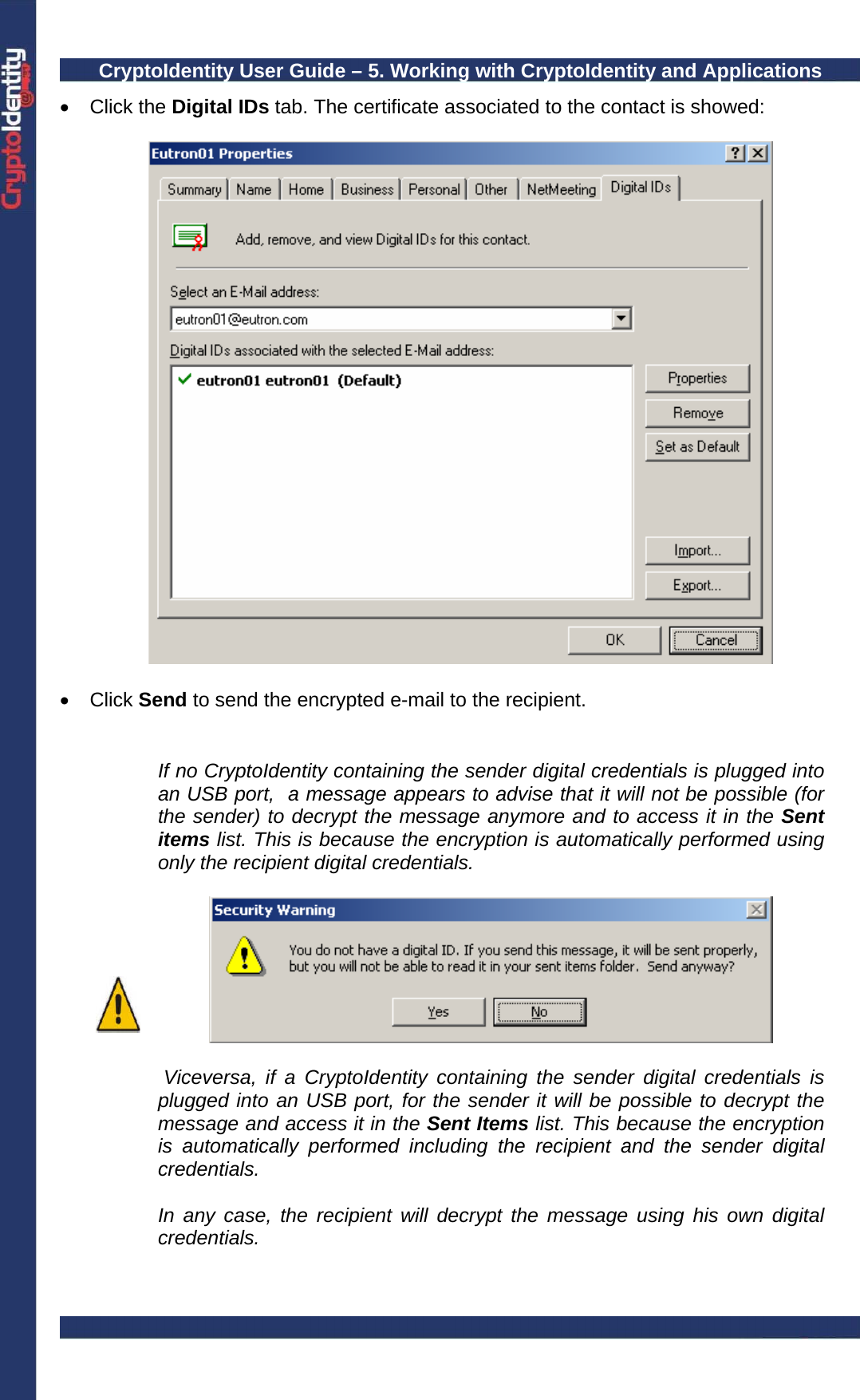 CryptoIdentity User Guide – 5. Working with CryptoIdentity and Applications  • Click the Digital IDs tab. The certificate associated to the contact is showed:    • Click Send to send the encrypted e-mail to the recipient.    If no CryptoIdentity containing the sender digital credentials is plugged into an USB port,  a message appears to advise that it will not be possible (for the sender) to decrypt the message anymore and to access it in the Sent items list. This is because the encryption is automatically performed using only the recipient digital credentials.     Viceversa, if a CryptoIdentity containing the sender digital credentials is plugged into an USB port, for the sender it will be possible to decrypt the message and access it in the Sent Items list. This because the encryption is automatically performed including the recipient and the sender digital credentials.  In any case, the recipient will decrypt the message using his own digital credentials.   