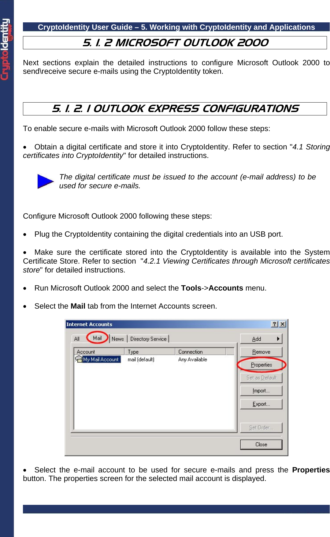 CryptoIdentity User Guide – 5. Working with CryptoIdentity and Applications  5. 1. 2 MICROSOFT OUTLOOK 2000   Next sections explain the detailed instructions to configure Microsoft Outlook 2000 to send\receive secure e-mails using the CryptoIdentity token.    5. 1. 2. 1 OUTLOOK EXPRESS CONFIGURATIONS  To enable secure e-mails with Microsoft Outlook 2000 follow these steps:  •  Obtain a digital certificate and store it into CryptoIdentity. Refer to section &quot;4.1 Storing certificates into CryptoIdentity&quot; for detailed instructions.   The digital certificate must be issued to the account (e-mail address) to be used for secure e-mails.   Configure Microsoft Outlook 2000 following these steps:  •  Plug the CryptoIdentity containing the digital credentials into an USB port.  •  Make sure the certificate stored into the CryptoIdentity is available into the System Certificate Store. Refer to section  &quot;4.2.1 Viewing Certificates through Microsoft certificates store&quot; for detailed instructions.  •  Run Microsoft Outlook 2000 and select the Tools-&gt;Accounts menu.  • Select the Mail tab from the Internet Accounts screen.    •  Select the e-mail account to be used for secure e-mails and press the Properties button. The properties screen for the selected mail account is displayed.   