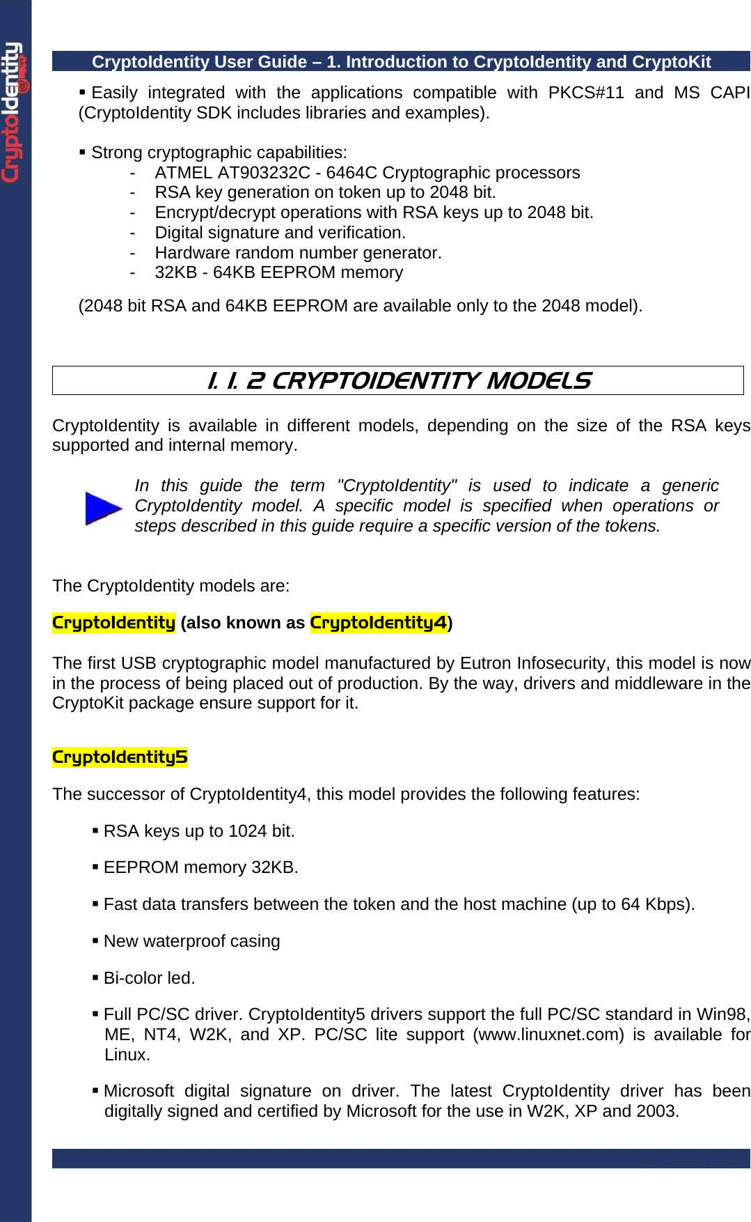 CryptoIdentity User Guide – 1. Introduction to CryptoIdentity and CryptoKit   Easily integrated with the applications compatible with PKCS#11 and MS CAPI (CryptoIdentity SDK includes libraries and examples).   Strong cryptographic capabilities: -  ATMEL AT903232C - 6464C Cryptographic processors -  RSA key generation on token up to 2048 bit. -  Encrypt/decrypt operations with RSA keys up to 2048 bit. -  Digital signature and verification. -  Hardware random number generator. -  32KB - 64KB EEPROM memory   (2048 bit RSA and 64KB EEPROM are available only to the 2048 model).    1. 1. 2 CRYPTOIDENTITY MODELS  CryptoIdentity is available in different models, depending on the size of the RSA keys supported and internal memory.   In this guide the term &quot;CryptoIdentity&quot; is used to indicate a generic CryptoIdentity model. A specific model is specified when operations or steps described in this guide require a specific version of the tokens.   The CryptoIdentity models are:  CryptoIdentity (also known as CryptoIdentity4)  The first USB cryptographic model manufactured by Eutron Infosecurity, this model is now in the process of being placed out of production. By the way, drivers and middleware in the CryptoKit package ensure support for it.   CryptoIdentity5   The successor of CryptoIdentity4, this model provides the following features:   RSA keys up to 1024 bit.   EEPROM memory 32KB.   Fast data transfers between the token and the host machine (up to 64 Kbps).   New waterproof casing   Bi-color led.    Full PC/SC driver. CryptoIdentity5 drivers support the full PC/SC standard in Win98, ME, NT4, W2K, and XP. PC/SC lite support (www.linuxnet.com) is available for Linux.   Microsoft digital signature on driver. The latest CryptoIdentity driver has been digitally signed and certified by Microsoft for the use in W2K, XP and 2003. 