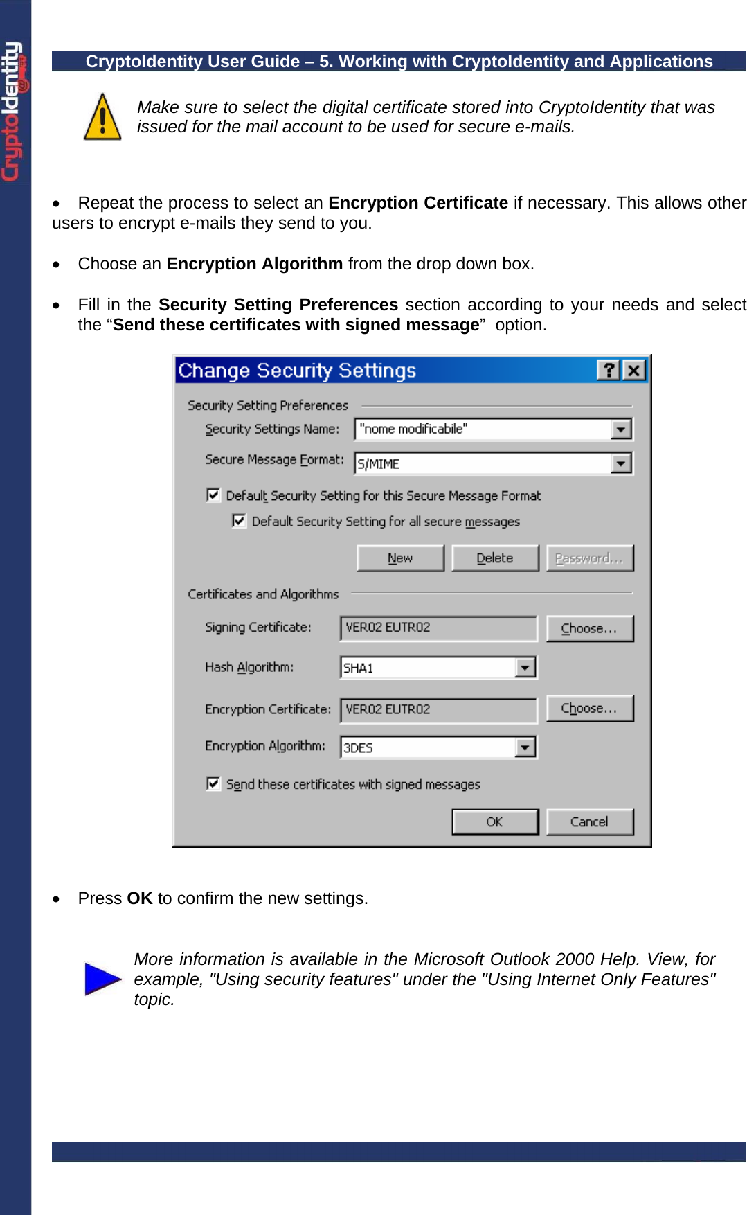 CryptoIdentity User Guide – 5. Working with CryptoIdentity and Applications   Make sure to select the digital certificate stored into CryptoIdentity that was issued for the mail account to be used for secure e-mails.   •  Repeat the process to select an Encryption Certificate if necessary. This allows other users to encrypt e-mails they send to you.   • Choose an Encryption Algorithm from the drop down box.  • Fill in the Security Setting Preferences section according to your needs and select the “Send these certificates with signed message”  option.      • Press OK to confirm the new settings.    More information is available in the Microsoft Outlook 2000 Help. View, for example, &quot;Using security features&quot; under the &quot;Using Internet Only Features&quot; topic.  