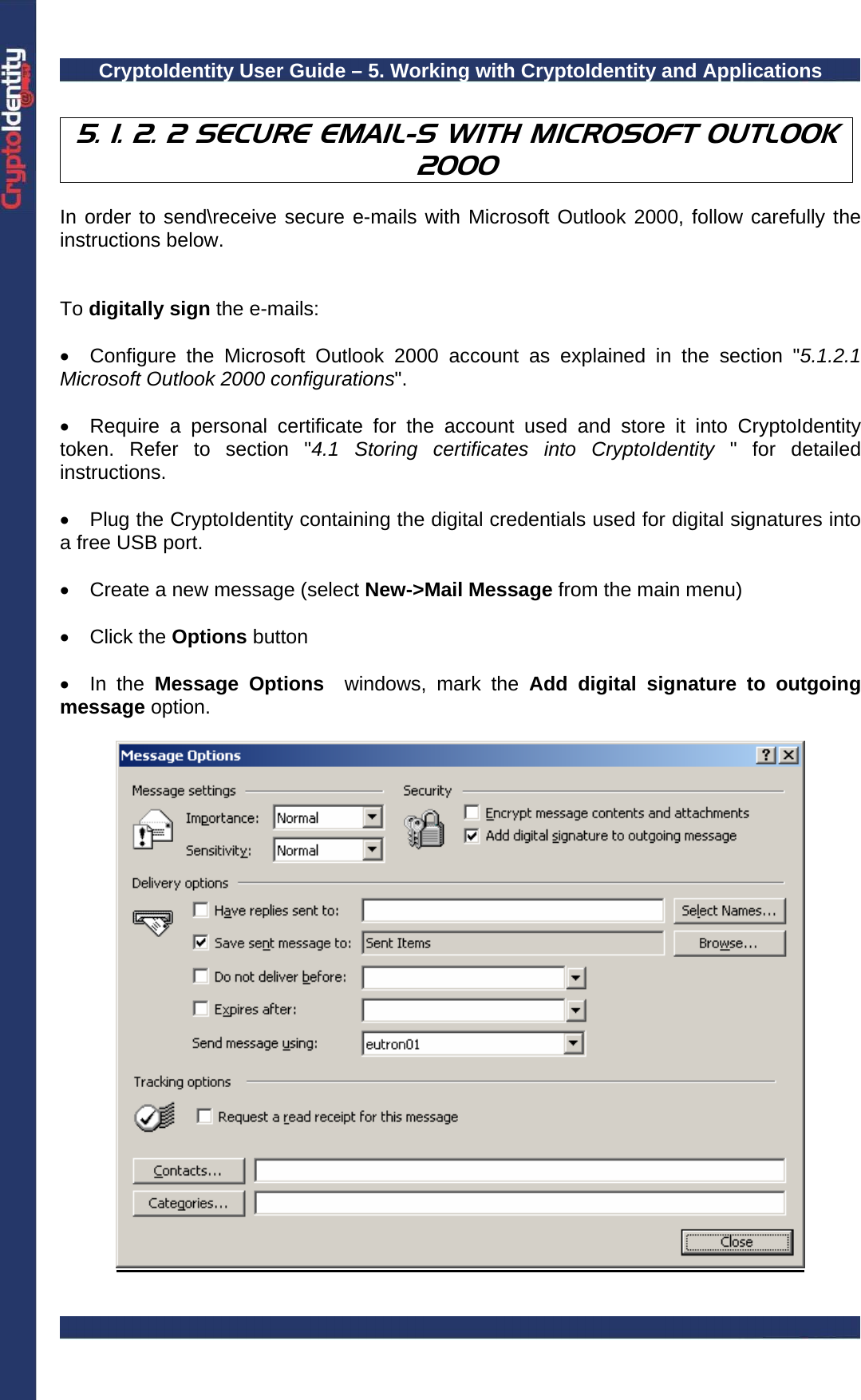CryptoIdentity User Guide – 5. Working with CryptoIdentity and Applications   5. 1. 2. 2 SECURE EMAIL-S WITH MICROSOFT OUTLOOK 2000  In order to send\receive secure e-mails with Microsoft Outlook 2000, follow carefully the instructions below.   To digitally sign the e-mails:  •  Configure the Microsoft Outlook 2000 account as explained in the section &quot;5.1.2.1 Microsoft Outlook 2000 configurations&quot;.  •  Require a personal certificate for the account used and store it into CryptoIdentity token. Refer to section &quot;4.1 Storing certificates into CryptoIdentity &quot; for detailed instructions.  •  Plug the CryptoIdentity containing the digital credentials used for digital signatures into a free USB port.  •  Create a new message (select New-&gt;Mail Message from the main menu)  • Click the Options button  • In the Message Options  windows, mark the Add digital signature to outgoing message option.     