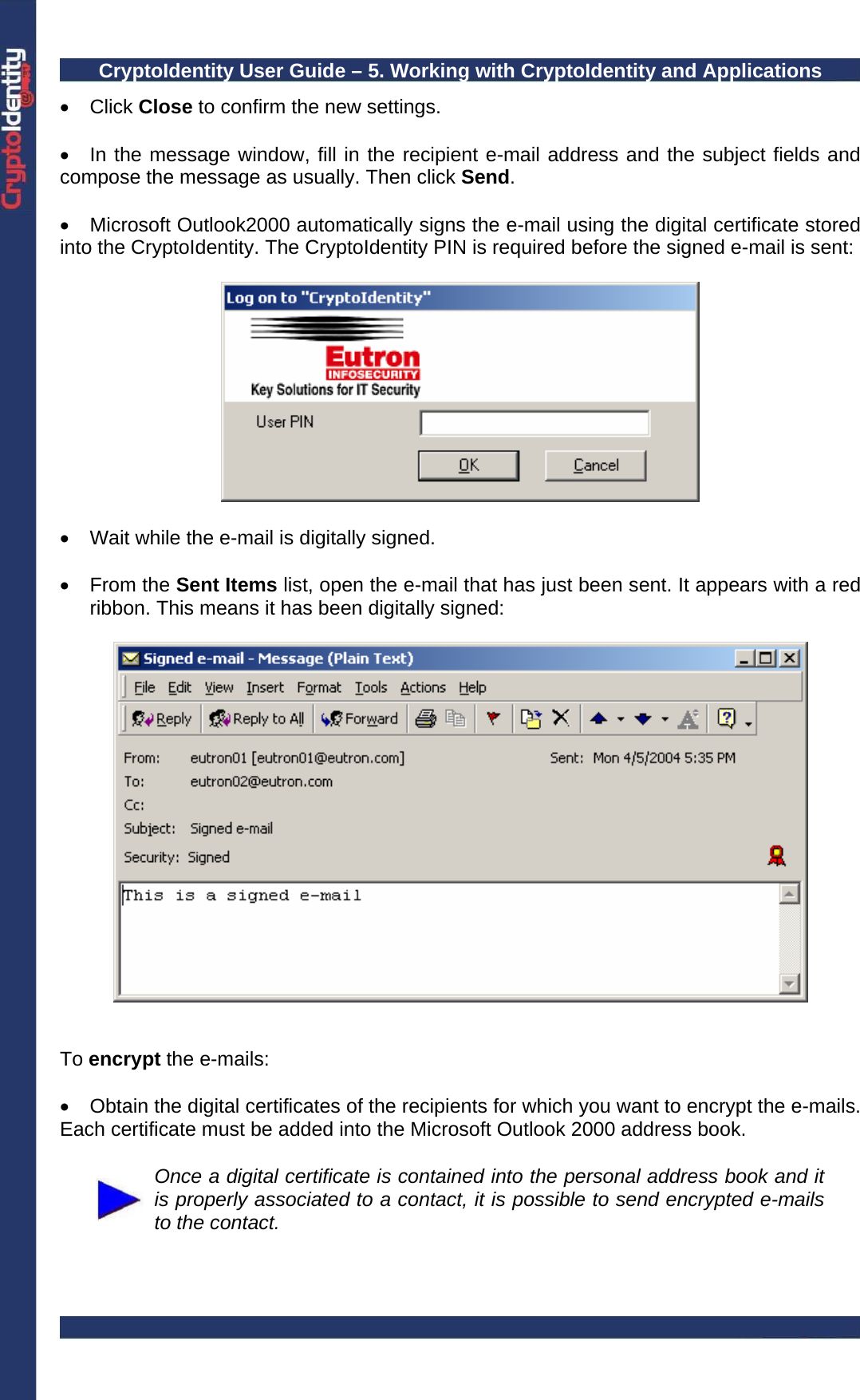 CryptoIdentity User Guide – 5. Working with CryptoIdentity and Applications  • Click Close to confirm the new settings.  •  In the message window, fill in the recipient e-mail address and the subject fields and compose the message as usually. Then click Send.   • Microsoft Outlook2000 automatically signs the e-mail using the digital certificate stored into the CryptoIdentity. The CryptoIdentity PIN is required before the signed e-mail is sent:    •  Wait while the e-mail is digitally signed.  • From the Sent Items list, open the e-mail that has just been sent. It appears with a red ribbon. This means it has been digitally signed:     To encrypt the e-mails:  •  Obtain the digital certificates of the recipients for which you want to encrypt the e-mails. Each certificate must be added into the Microsoft Outlook 2000 address book.   Once a digital certificate is contained into the personal address book and it is properly associated to a contact, it is possible to send encrypted e-mails to the contact.  