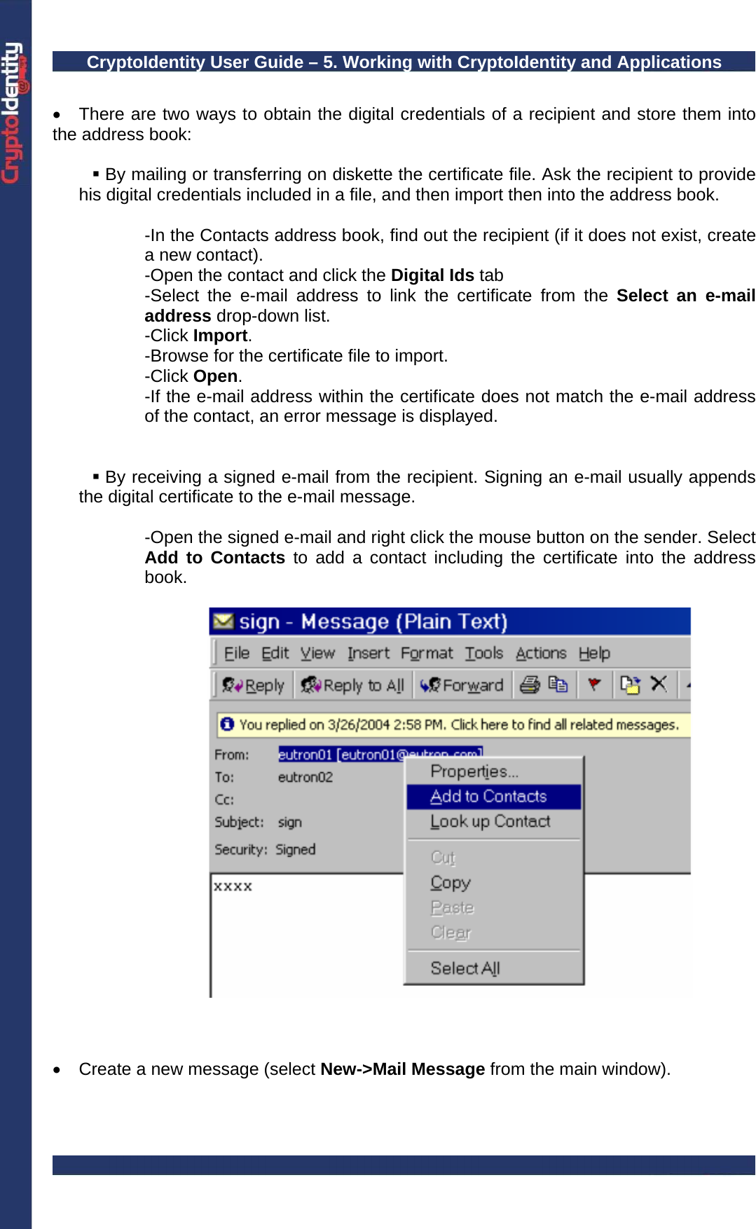 CryptoIdentity User Guide – 5. Working with CryptoIdentity and Applications   •  There are two ways to obtain the digital credentials of a recipient and store them into the address book:   By mailing or transferring on diskette the certificate file. Ask the recipient to provide his digital credentials included in a file, and then import then into the address book.   -In the Contacts address book, find out the recipient (if it does not exist, create a new contact). -Open the contact and click the Digital Ids tab -Select the e-mail address to link the certificate from the Select an e-mail address drop-down list. -Click Import. -Browse for the certificate file to import. -Click Open. -If the e-mail address within the certificate does not match the e-mail address of the contact, an error message is displayed.     By receiving a signed e-mail from the recipient. Signing an e-mail usually appends the digital certificate to the e-mail message.  -Open the signed e-mail and right click the mouse button on the sender. Select Add to Contacts to add a contact including the certificate into the address book.      •  Create a new message (select New-&gt;Mail Message from the main window). 
