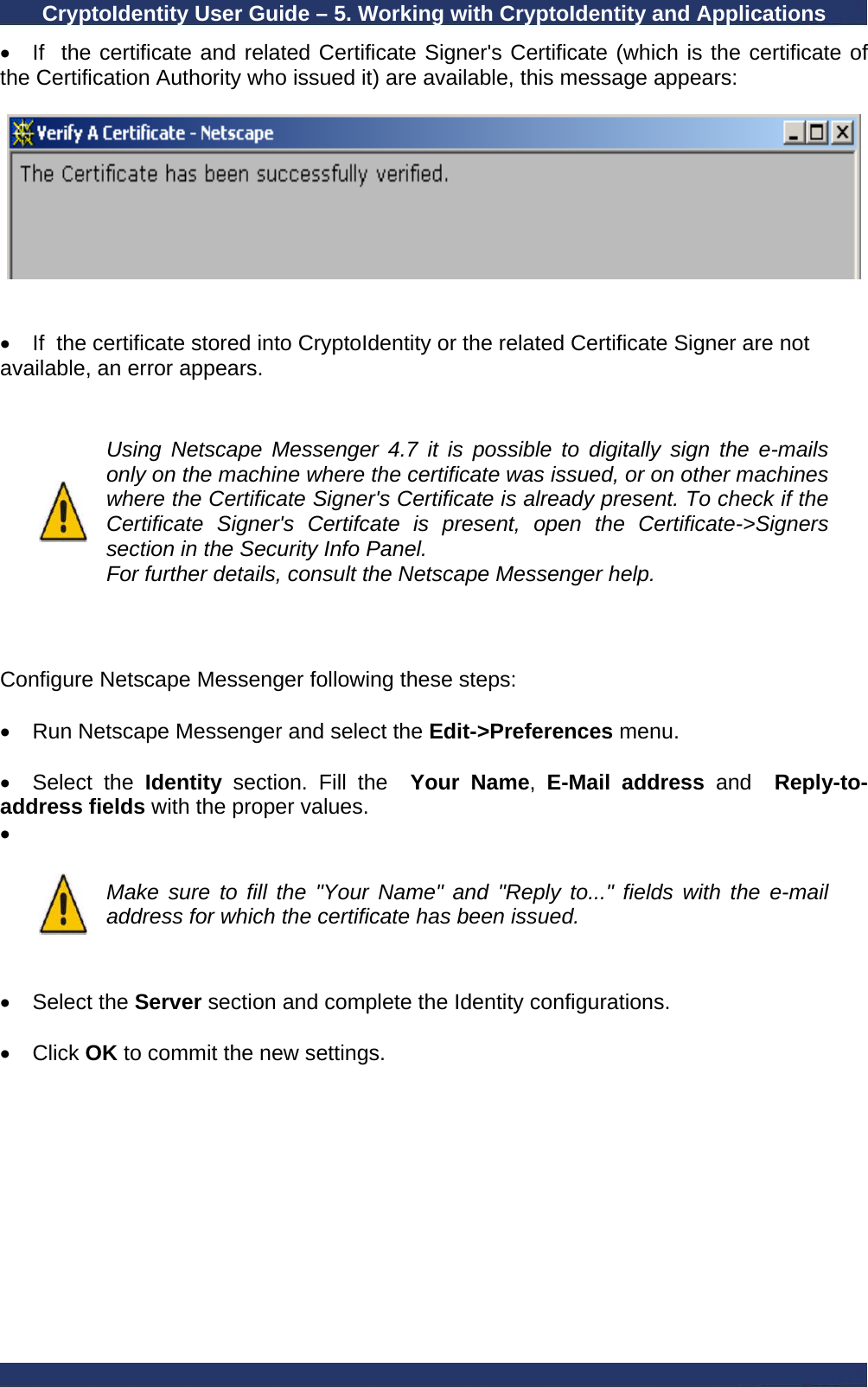 CryptoIdentity User Guide – 5. Working with CryptoIdentity and Applications  •  If  the certificate and related Certificate Signer&apos;s Certificate (which is the certificate of the Certification Authority who issued it) are available, this message appears:     •  If  the certificate stored into CryptoIdentity or the related Certificate Signer are not available, an error appears.    Using Netscape Messenger 4.7 it is possible to digitally sign the e-mails only on the machine where the certificate was issued, or on other machines where the Certificate Signer&apos;s Certificate is already present. To check if the Certificate Signer&apos;s Certifcate is present, open the Certificate-&gt;Signers section in the Security Info Panel. For further details, consult the Netscape Messenger help.    Configure Netscape Messenger following these steps:  •  Run Netscape Messenger and select the Edit-&gt;Preferences menu.  • Select the Identity  section. Fill the  Your Name,  E-Mail address and   Reply-to-address fields with the proper values. •    Make sure to fill the &quot;Your Name&quot; and &quot;Reply to...&quot; fields with the e-mail address for which the certificate has been issued.   • Select the Server section and complete the Identity configurations.  • Click OK to commit the new settings. 