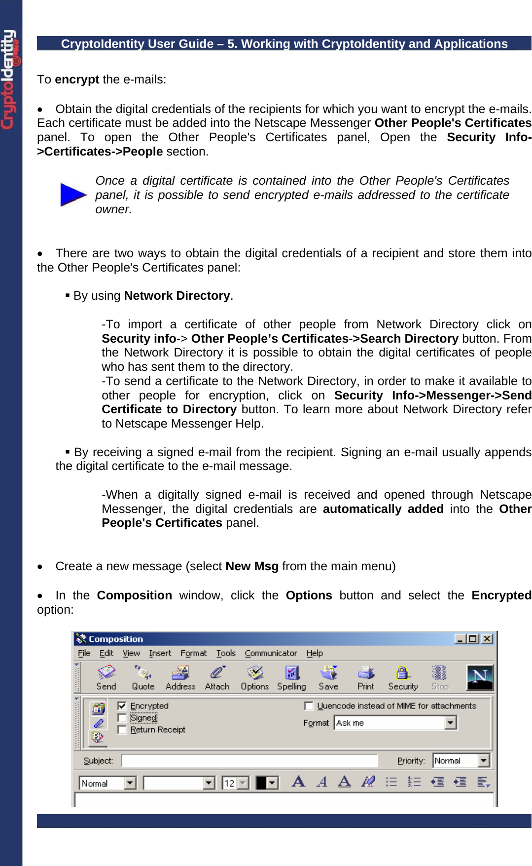 CryptoIdentity User Guide – 5. Working with CryptoIdentity and Applications   To encrypt the e-mails:  •  Obtain the digital credentials of the recipients for which you want to encrypt the e-mails. Each certificate must be added into the Netscape Messenger Other People&apos;s Certificates panel. To open the Other People&apos;s Certificates panel, Open the Security Info-&gt;Certificates-&gt;People section.   Once a digital certificate is contained into the Other People&apos;s Certificates panel, it is possible to send encrypted e-mails addressed to the certificate owner.   •  There are two ways to obtain the digital credentials of a recipient and store them into the Other People&apos;s Certificates panel:   By using Network Directory.  -To import a certificate of other people from Network Directory click on Security info-&gt; Other People’s Certificates-&gt;Search Directory button. From the Network Directory it is possible to obtain the digital certificates of people who has sent them to the directory. -To send a certificate to the Network Directory, in order to make it available to other people for encryption, click on Security Info-&gt;Messenger-&gt;Send Certificate to Directory button. To learn more about Network Directory refer to Netscape Messenger Help.   By receiving a signed e-mail from the recipient. Signing an e-mail usually appends the digital certificate to the e-mail message.  -When a digitally signed e-mail is received and opened through Netscape Messenger, the digital credentials are automatically added into the Other People&apos;s Certificates panel.    •  Create a new message (select New Msg from the main menu)   • In the Composition window, click the Options  button and select the Encrypted option:   