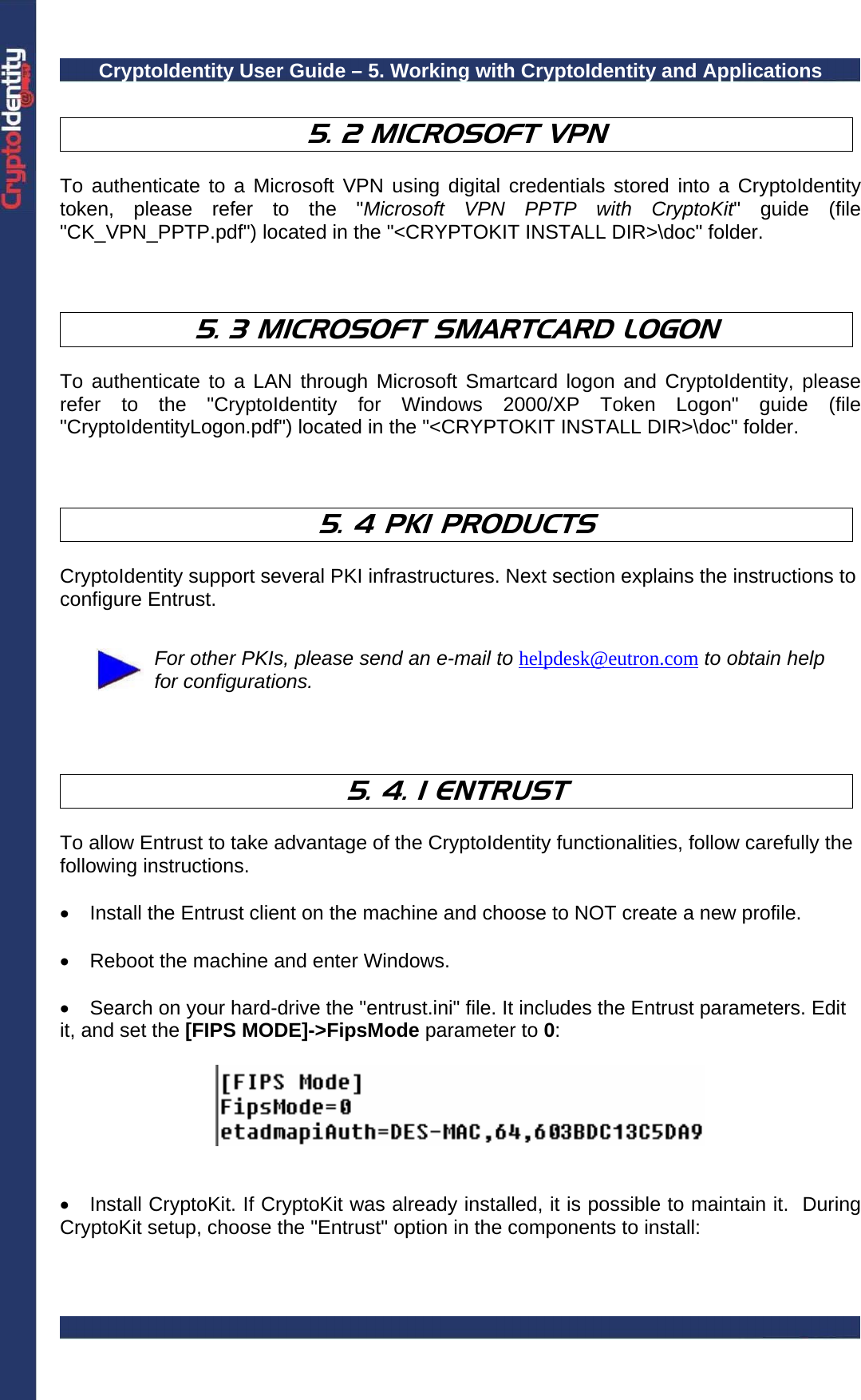 CryptoIdentity User Guide – 5. Working with CryptoIdentity and Applications   5. 2 MICROSOFT VPN   To authenticate to a Microsoft VPN using digital credentials stored into a CryptoIdentity token, please refer to the &quot;Microsoft VPN PPTP with CryptoKit&quot; guide (file &quot;CK_VPN_PPTP.pdf&quot;) located in the &quot;&lt;CRYPTOKIT INSTALL DIR&gt;\doc&quot; folder.    5. 3 MICROSOFT SMARTCARD LOGON   To authenticate to a LAN through Microsoft Smartcard logon and CryptoIdentity, please refer to the &quot;CryptoIdentity for Windows 2000/XP Token Logon&quot; guide (file &quot;CryptoIdentityLogon.pdf&quot;) located in the &quot;&lt;CRYPTOKIT INSTALL DIR&gt;\doc&quot; folder.    5. 4 PKI PRODUCTS   CryptoIdentity support several PKI infrastructures. Next section explains the instructions to configure Entrust.   For other PKIs, please send an e-mail to helpdesk@eutron.com to obtain help for configurations.    5. 4. 1 ENTRUST  To allow Entrust to take advantage of the CryptoIdentity functionalities, follow carefully the following instructions.  •  Install the Entrust client on the machine and choose to NOT create a new profile.  •  Reboot the machine and enter Windows.  •  Search on your hard-drive the &quot;entrust.ini&quot; file. It includes the Entrust parameters. Edit it, and set the [FIPS MODE]-&gt;FipsMode parameter to 0:     •  Install CryptoKit. If CryptoKit was already installed, it is possible to maintain it.  During CryptoKit setup, choose the &quot;Entrust&quot; option in the components to install:  