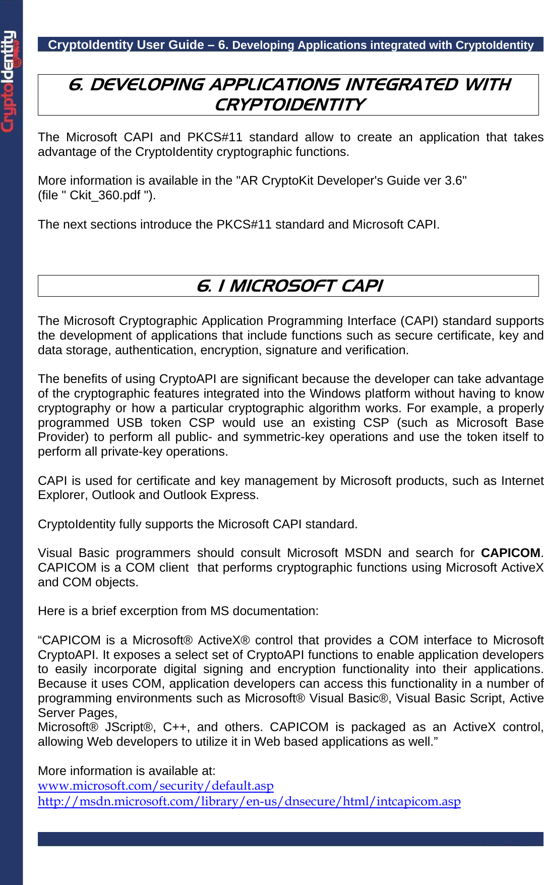CryptoIdentity User Guide – 6. Developing Applications integrated with CryptoIdentity   6. DEVELOPING APPLICATIONS INTEGRATED WITH CRYPTOIDENTITY  The Microsoft CAPI and PKCS#11 standard allow to create an application that takes advantage of the CryptoIdentity cryptographic functions.  More information is available in the &quot;AR CryptoKit Developer&apos;s Guide ver 3.6&quot; (file &quot; Ckit_360.pdf &quot;).   The next sections introduce the PKCS#11 standard and Microsoft CAPI.    6. 1 MICROSOFT CAPI  The Microsoft Cryptographic Application Programming Interface (CAPI) standard supports the development of applications that include functions such as secure certificate, key and data storage, authentication, encryption, signature and verification.  The benefits of using CryptoAPI are significant because the developer can take advantage of the cryptographic features integrated into the Windows platform without having to know cryptography or how a particular cryptographic algorithm works. For example, a properly programmed USB token CSP would use an existing CSP (such as Microsoft Base Provider) to perform all public- and symmetric-key operations and use the token itself to perform all private-key operations.  CAPI is used for certificate and key management by Microsoft products, such as Internet Explorer, Outlook and Outlook Express.  CryptoIdentity fully supports the Microsoft CAPI standard.  Visual Basic programmers should consult Microsoft MSDN and search for CAPICOM. CAPICOM is a COM client  that performs cryptographic functions using Microsoft ActiveX and COM objects.  Here is a brief excerption from MS documentation:  “CAPICOM is a Microsoft® ActiveX® control that provides a COM interface to Microsoft CryptoAPI. It exposes a select set of CryptoAPI functions to enable application developers to easily incorporate digital signing and encryption functionality into their applications. Because it uses COM, application developers can access this functionality in a number of programming environments such as Microsoft® Visual Basic®, Visual Basic Script, Active Server Pages, Microsoft® JScript®, C++, and others. CAPICOM is packaged as an ActiveX control, allowing Web developers to utilize it in Web based applications as well.”  More information is available at:  www.microsoft.com/security/default.asp http://msdn.microsoft.com/library/en-us/dnsecure/html/intcapicom.asp  