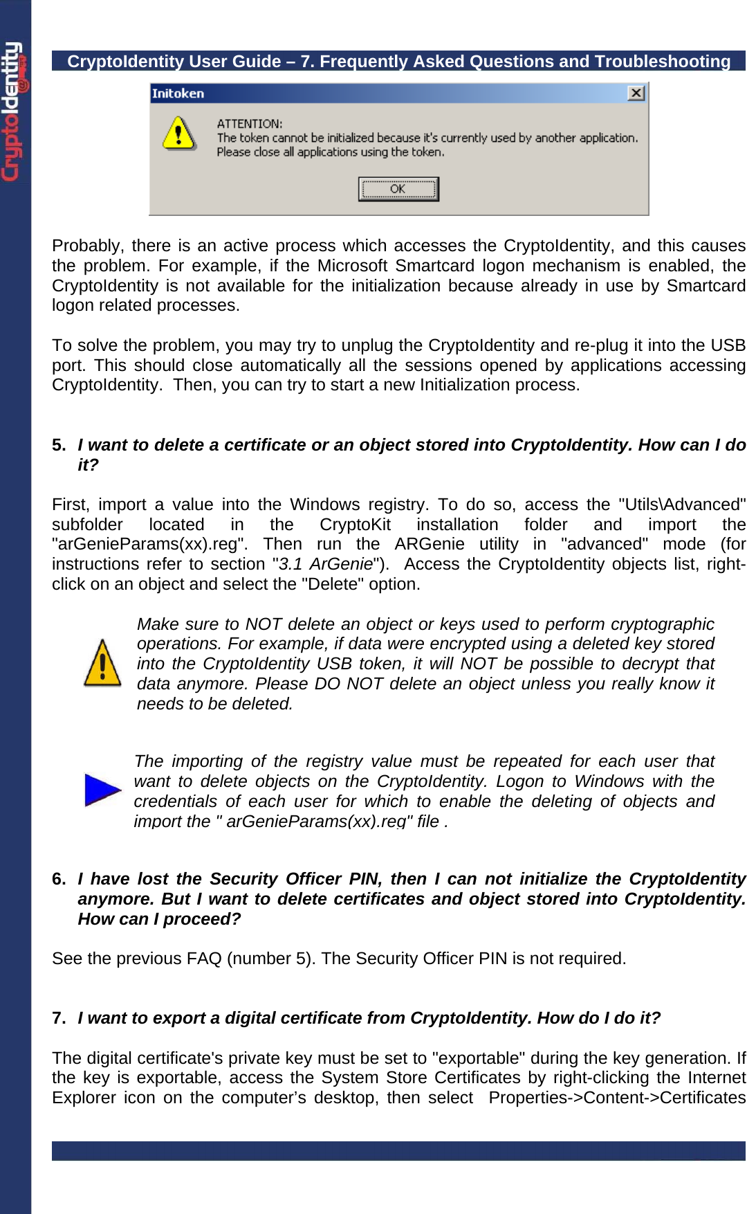 CryptoIdentity User Guide – 7. Frequently Asked Questions and Troubleshooting    Probably, there is an active process which accesses the CryptoIdentity, and this causes the problem. For example, if the Microsoft Smartcard logon mechanism is enabled, the CryptoIdentity is not available for the initialization because already in use by Smartcard logon related processes.   To solve the problem, you may try to unplug the CryptoIdentity and re-plug it into the USB port. This should close automatically all the sessions opened by applications accessing CryptoIdentity.  Then, you can try to start a new Initialization process.   5.  I want to delete a certificate or an object stored into CryptoIdentity. How can I do it?  First, import a value into the Windows registry. To do so, access the &quot;Utils\Advanced&quot; subfolder located in the CryptoKit installation folder and import the &quot;arGenieParams(xx).reg&quot;. Then run the ARGenie utility in &quot;advanced&quot; mode (for instructions refer to section &quot;3.1 ArGenie&quot;).  Access the CryptoIdentity objects list, right-click on an object and select the &quot;Delete&quot; option.   Make sure to NOT delete an object or keys used to perform cryptographic operations. For example, if data were encrypted using a deleted key stored into the CryptoIdentity USB token, it will NOT be possible to decrypt that data anymore. Please DO NOT delete an object unless you really know it needs to be deleted.    The importing of the registry value must be repeated for each user that want to delete objects on the CryptoIdentity. Logon to Windows with the credentials of each user for which to enable the deleting of objects and import the &quot; arGenieParams(xx).reg&quot; file .   6.  I have lost the Security Officer PIN, then I can not initialize the CryptoIdentity anymore. But I want to delete certificates and object stored into CryptoIdentity. How can I proceed?  See the previous FAQ (number 5). The Security Officer PIN is not required.    7.  I want to export a digital certificate from CryptoIdentity. How do I do it?   The digital certificate&apos;s private key must be set to &quot;exportable&quot; during the key generation. If the key is exportable, access the System Store Certificates by right-clicking the Internet Explorer icon on the computer’s desktop, then select  Properties-&gt;Content-&gt;Certificates 