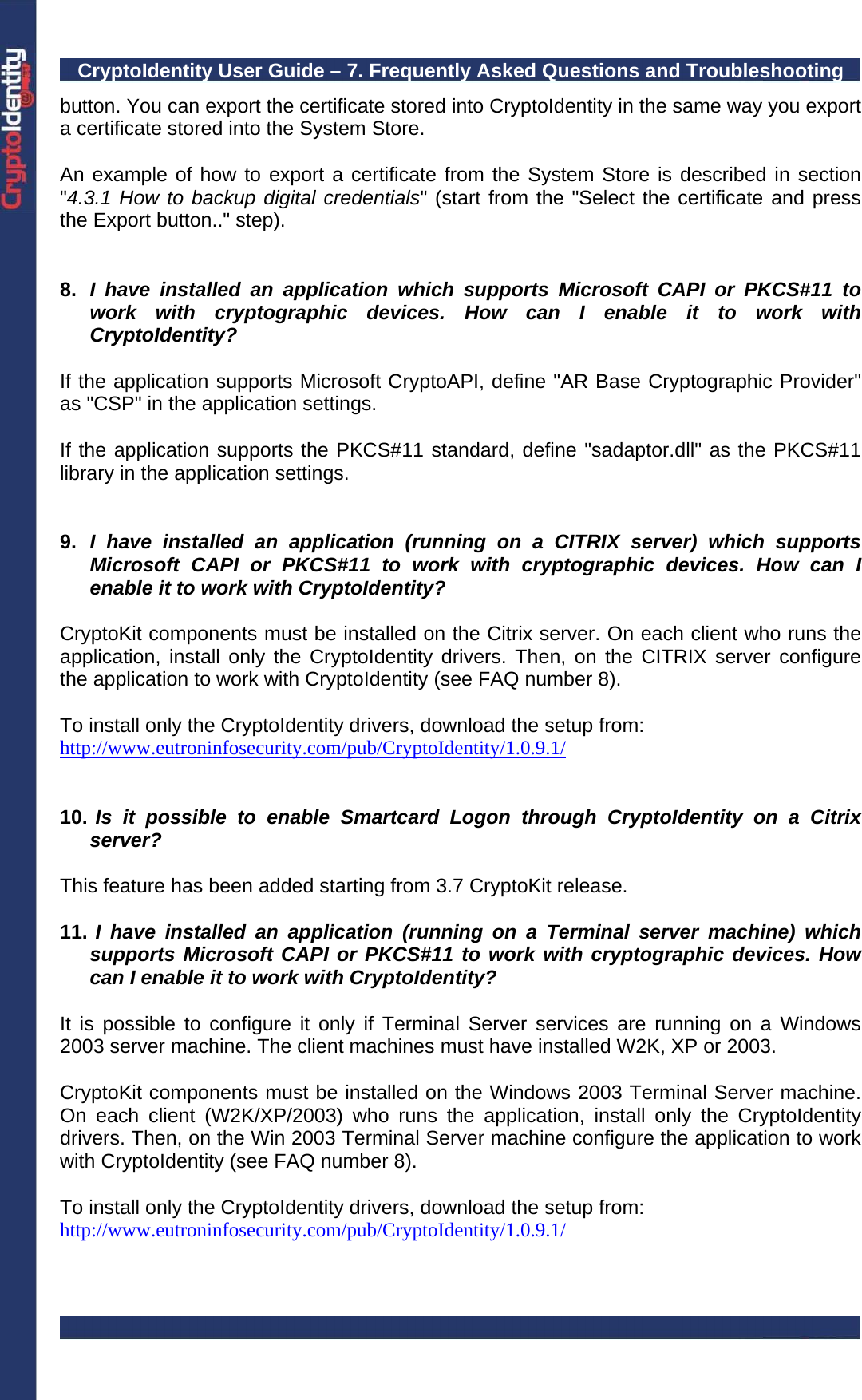CryptoIdentity User Guide – 7. Frequently Asked Questions and Troubleshooting  button. You can export the certificate stored into CryptoIdentity in the same way you export a certificate stored into the System Store.  An example of how to export a certificate from the System Store is described in section &quot;4.3.1 How to backup digital credentials&quot; (start from the &quot;Select the certificate and press the Export button..&quot; step).   8.  I have installed an application which supports Microsoft CAPI or PKCS#11 to work with cryptographic devices. How can I enable it to work with CryptoIdentity?  If the application supports Microsoft CryptoAPI, define &quot;AR Base Cryptographic Provider&quot; as &quot;CSP&quot; in the application settings.  If the application supports the PKCS#11 standard, define &quot;sadaptor.dll&quot; as the PKCS#11 library in the application settings.   9.  I have installed an application (running on a CITRIX server) which supports Microsoft CAPI or PKCS#11 to work with cryptographic devices. How can I enable it to work with CryptoIdentity?  CryptoKit components must be installed on the Citrix server. On each client who runs the application, install only the CryptoIdentity drivers. Then, on the CITRIX server configure the application to work with CryptoIdentity (see FAQ number 8).  To install only the CryptoIdentity drivers, download the setup from: http://www.eutroninfosecurity.com/pub/CryptoIdentity/1.0.9.1/   10.  Is it possible to enable Smartcard Logon through CryptoIdentity on a Citrix server?  This feature has been added starting from 3.7 CryptoKit release.  11.  I have installed an application (running on a Terminal server machine) which supports Microsoft CAPI or PKCS#11 to work with cryptographic devices. How can I enable it to work with CryptoIdentity?  It is possible to configure it only if Terminal Server services are running on a Windows 2003 server machine. The client machines must have installed W2K, XP or 2003.  CryptoKit components must be installed on the Windows 2003 Terminal Server machine. On each client (W2K/XP/2003) who runs the application, install only the CryptoIdentity drivers. Then, on the Win 2003 Terminal Server machine configure the application to work with CryptoIdentity (see FAQ number 8).  To install only the CryptoIdentity drivers, download the setup from: http://www.eutroninfosecurity.com/pub/CryptoIdentity/1.0.9.1/  